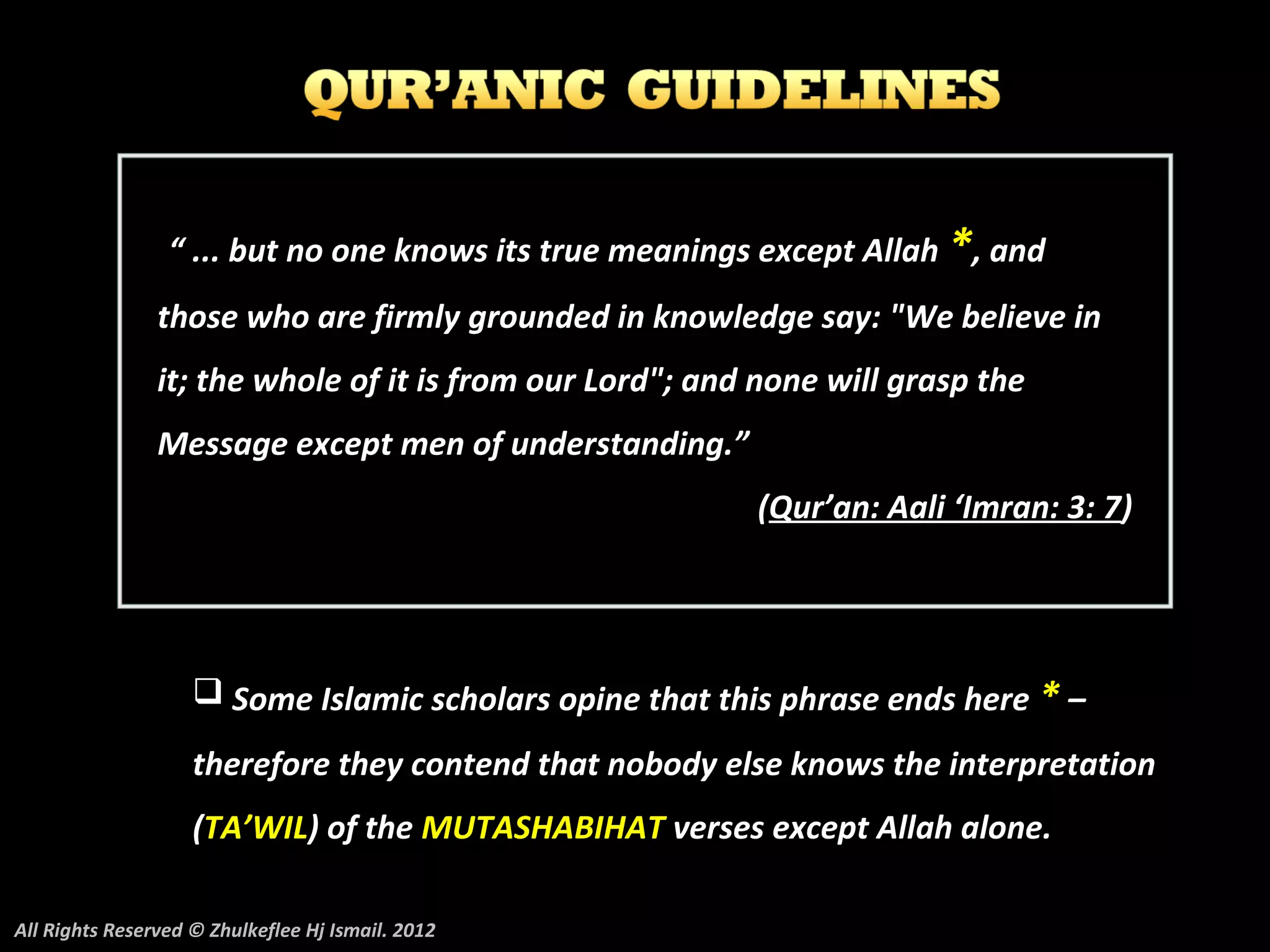 “ ... but no one knows its true meanings except Allah *, and
                those who are firmly grounded in knowledge say: "We believe in
                it; the whole of it is from our Lord"; and none will grasp the
                Message except men of understanding.”
                                                          (Qur’an: Aali ‘Imran: 3: 7)




                     Some Islamic scholars opine that this phrase ends here * –

                    therefore they contend that nobody else knows the interpretation
                    (TA’WIL) of the MUTASHABIHAT verses except Allah alone.

All Rights Reserved © Zhulkeflee Hj Ismail. 2012
 