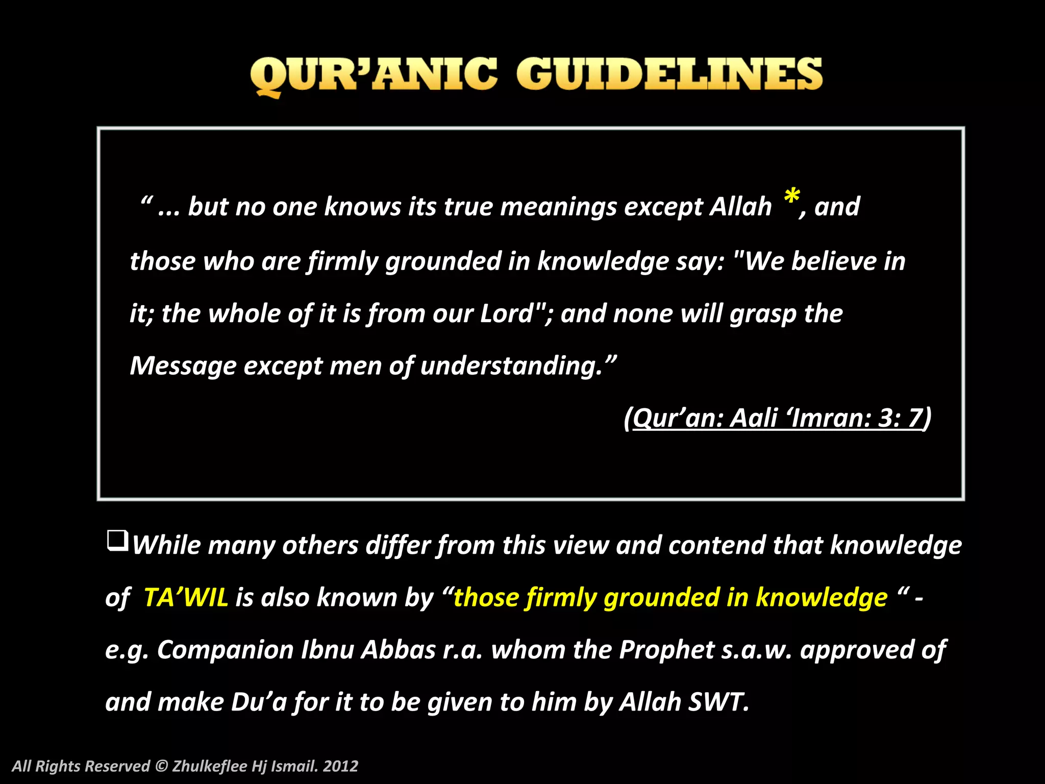 “ ... but no one knows its true meanings except Allah *, and
                those who are firmly grounded in knowledge say: "We believe in
                it; the whole of it is from our Lord"; and none will grasp the
                Message except men of understanding.”
                                                          (Qur’an: Aali ‘Imran: 3: 7)



            While many others differ from this view and contend that knowledge
            of TA’WIL is also known by “those firmly grounded in knowledge “ -
            e.g. Companion Ibnu Abbas r.a. whom the Prophet s.a.w. approved of
            and make Du’a for it to be given to him by Allah SWT.

All Rights Reserved © Zhulkeflee Hj Ismail. 2012
 
