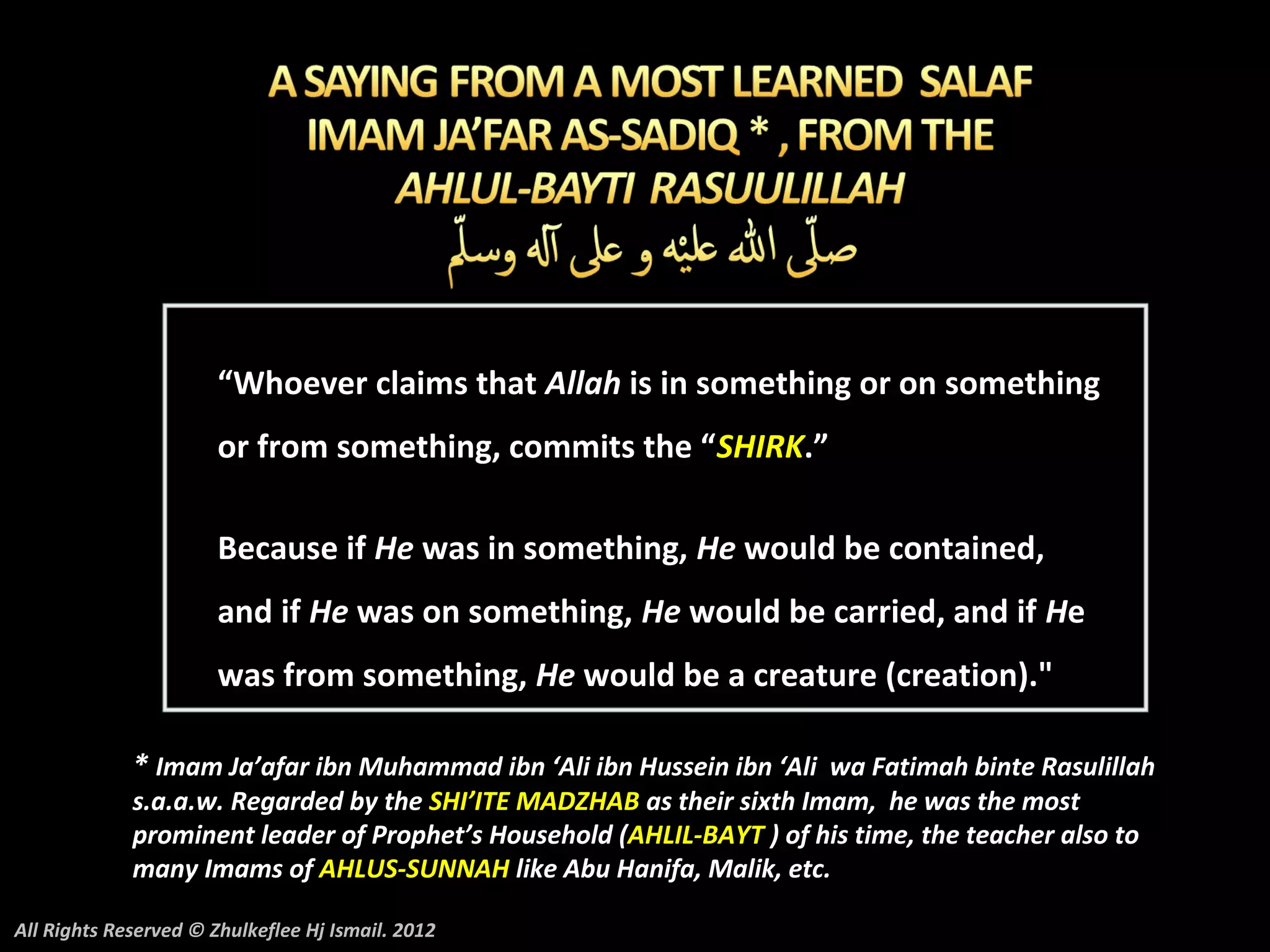 “Whoever claims that Allah is in something or on something
                       or from something, commits the “SHIRK.”

                       Because if He was in something, He would be contained,
                       and if He was on something, He would be carried, and if He
                       was from something, He would be a creature (creation)."

             * Imam Ja’afar ibn Muhammad ibn ‘Ali ibn Hussein ibn ‘Ali wa Fatimah binte Rasulillah
             s.a.a.w. Regarded by the SHI’ITE MADZHAB as their sixth Imam, he was the most
             prominent leader of Prophet’s Household (AHLIL-BAYT ) of his time, the teacher also to
             many Imams of AHLUS-SUNNAH like Abu Hanifa, Malik, etc.

All Rights Reserved © Zhulkeflee Hj Ismail. 2012
 