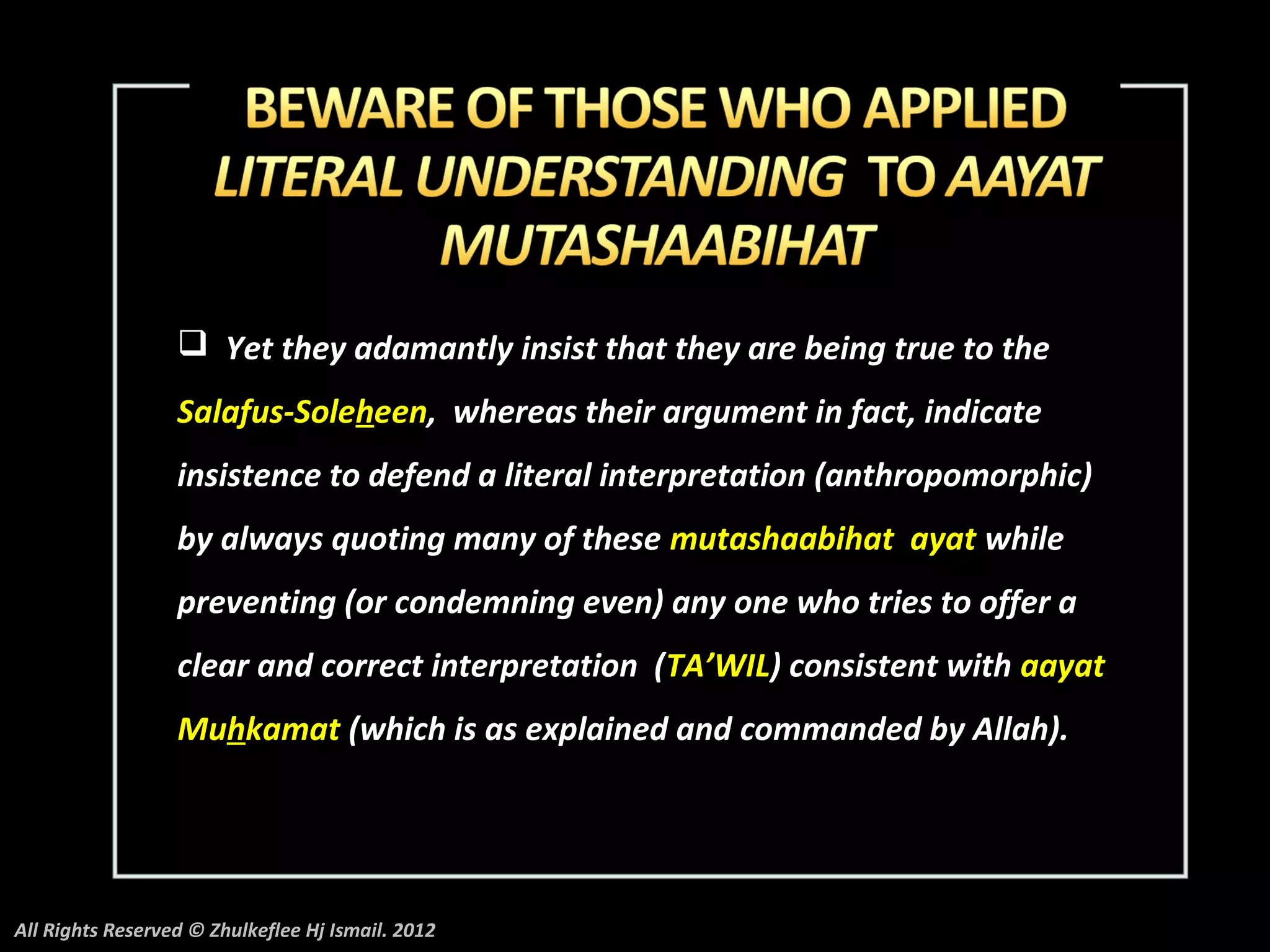  Yet they adamantly insist that they are being true to the
                  Salafus-Soleheen, whereas their argument in fact, indicate
                  insistence to defend a literal interpretation (anthropomorphic)
                  by always quoting many of these mutashaabihat ayat while
                  preventing (or condemning even) any one who tries to offer a
                  clear and correct interpretation (TA’WIL) consistent with aayat
                  Muhkamat (which is as explained and commanded by Allah).




All Rights Reserved © Zhulkeflee Hj Ismail. 2012
 