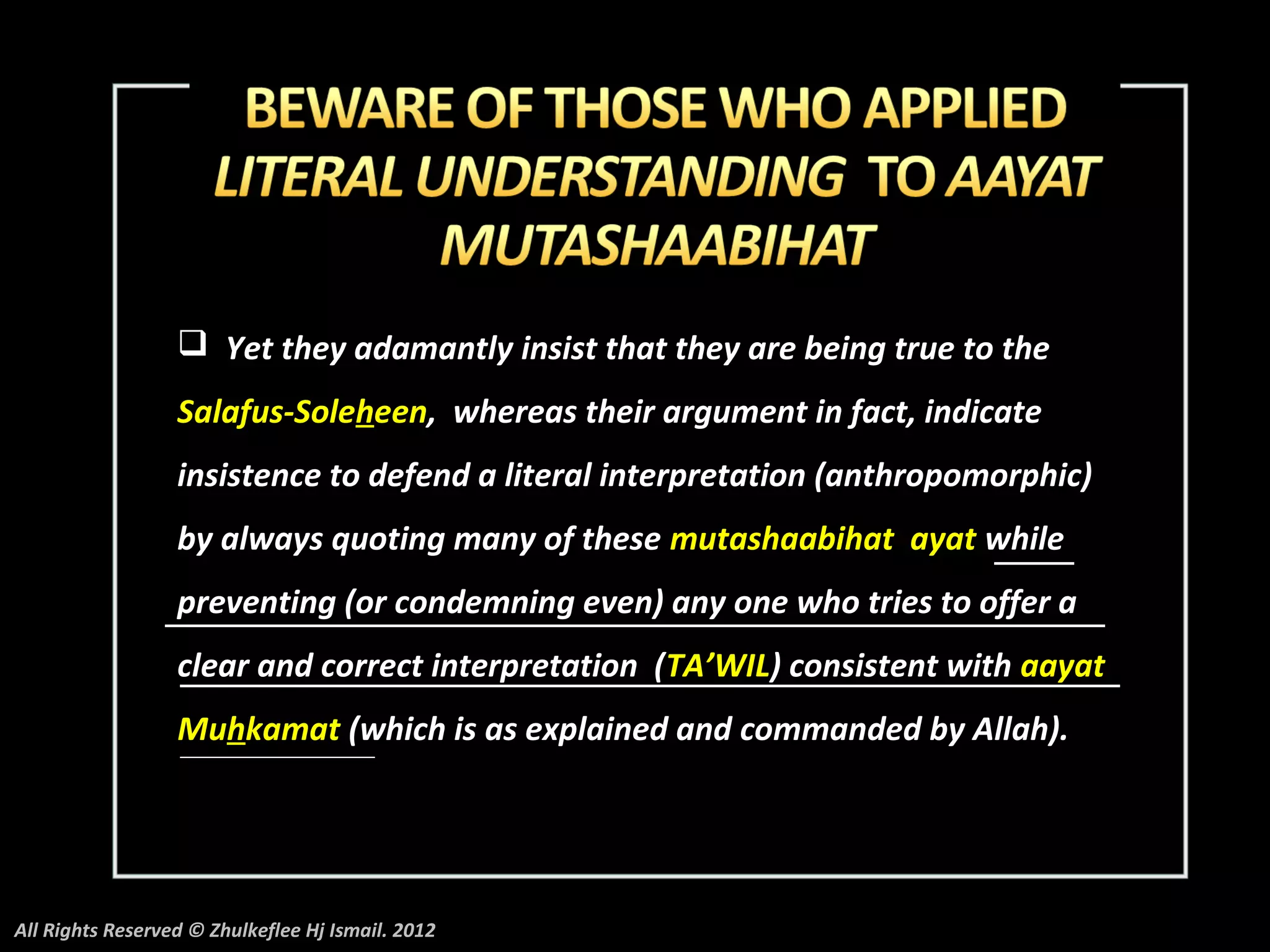  Yet they adamantly insist that they are being true to the
                  Salafus-Soleheen, whereas their argument in fact, indicate
                  insistence to defend a literal interpretation (anthropomorphic)
                  by always quoting many of these mutashaabihat ayat while
                  preventing (or condemning even) any one who tries to offer a
                  clear and correct interpretation (TA’WIL) consistent with aayat
                  Muhkamat (which is as explained and commanded by Allah).




All Rights Reserved © Zhulkeflee Hj Ismail. 2012
 