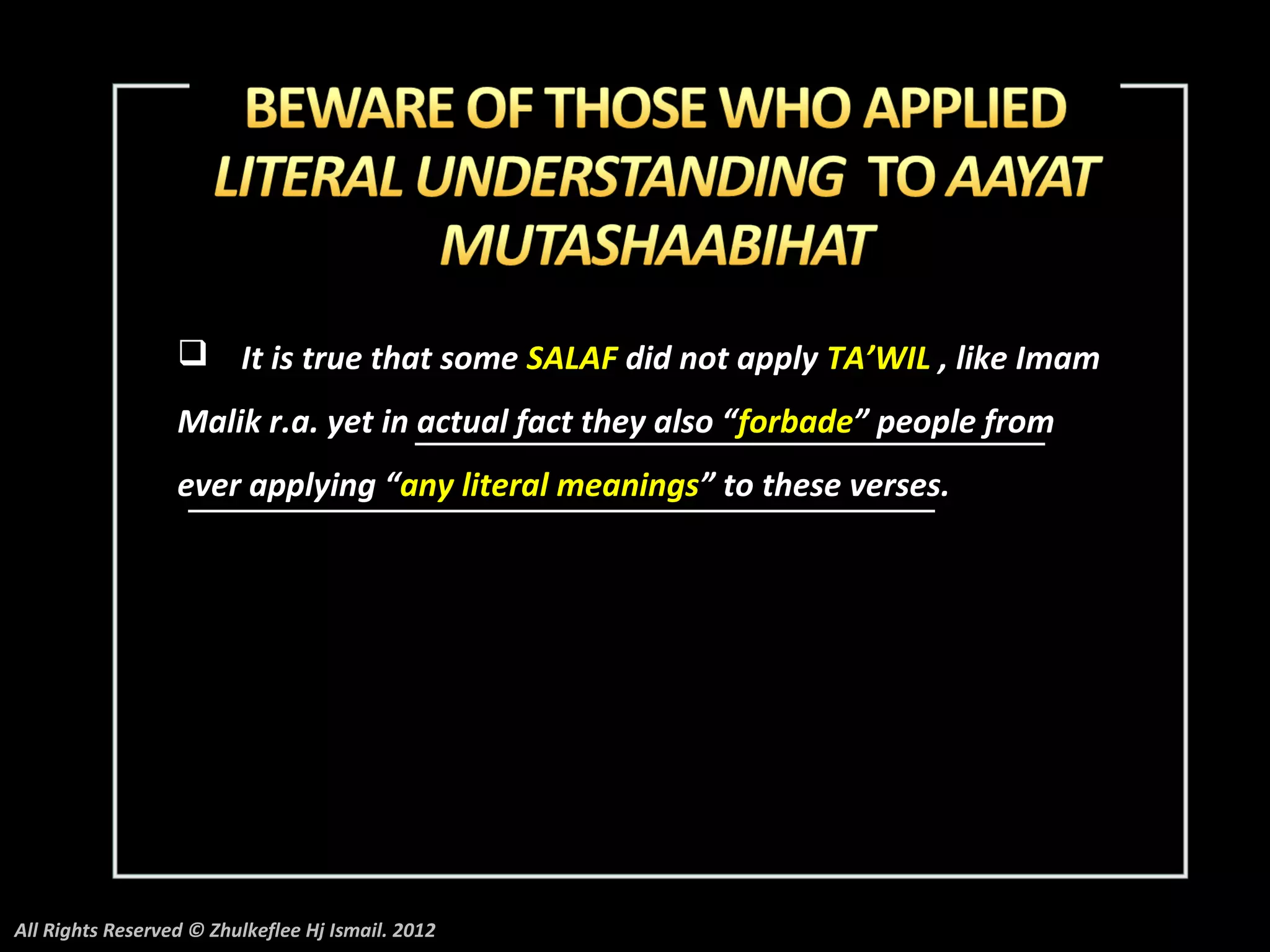  It is true that some SALAF did not apply TA’WIL , like Imam
                  Malik r.a. yet in actual fact they also “forbade” people from
                  ever applying “any literal meanings” to these verses.




All Rights Reserved © Zhulkeflee Hj Ismail. 2012
 