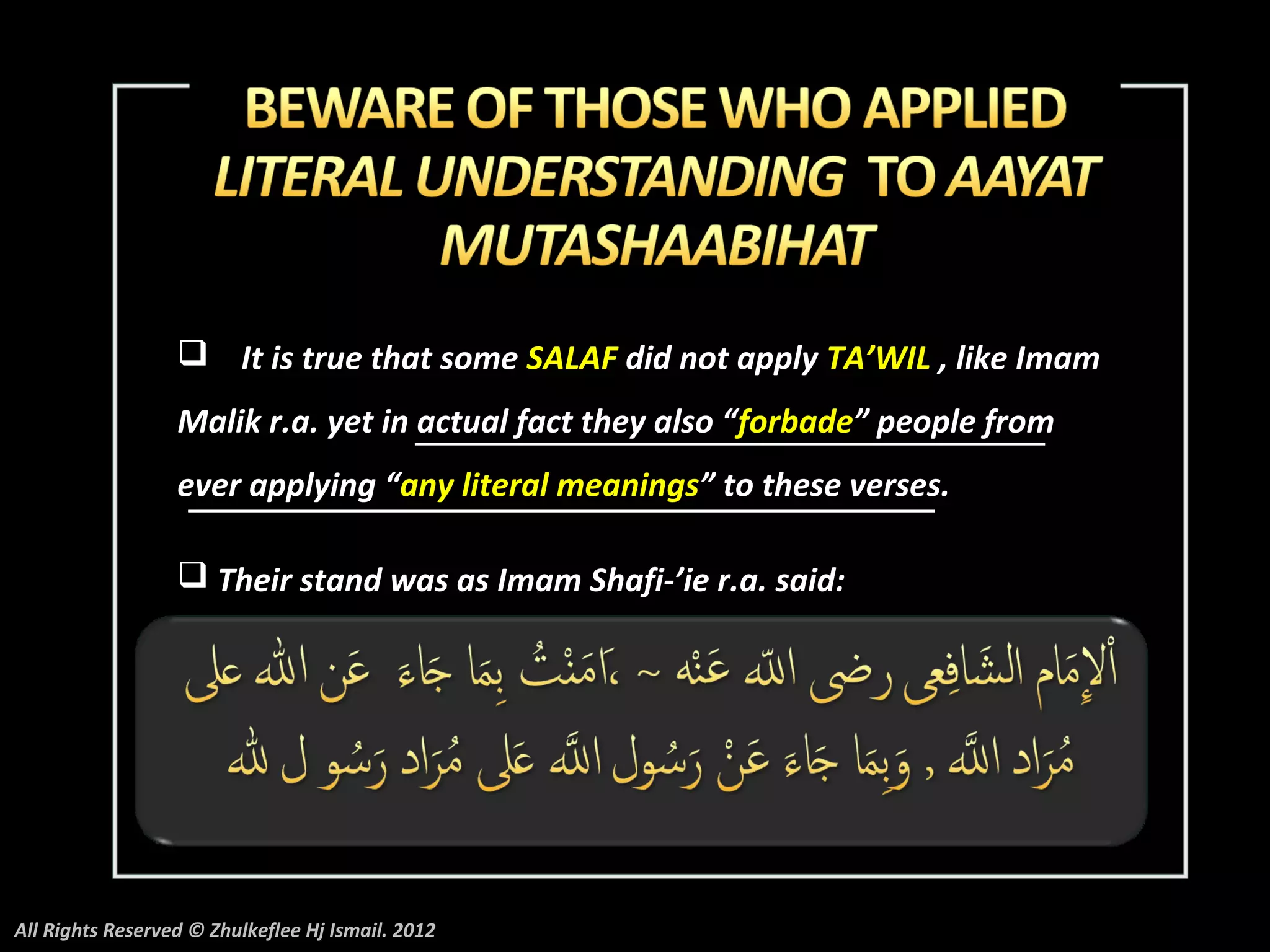  It is true that some SALAF did not apply TA’WIL , like Imam
                  Malik r.a. yet in actual fact they also “forbade” people from
                  ever applying “any literal meanings” to these verses.

                   Their stand was as Imam Shafi-’ie r.a. said:




All Rights Reserved © Zhulkeflee Hj Ismail. 2012
 
