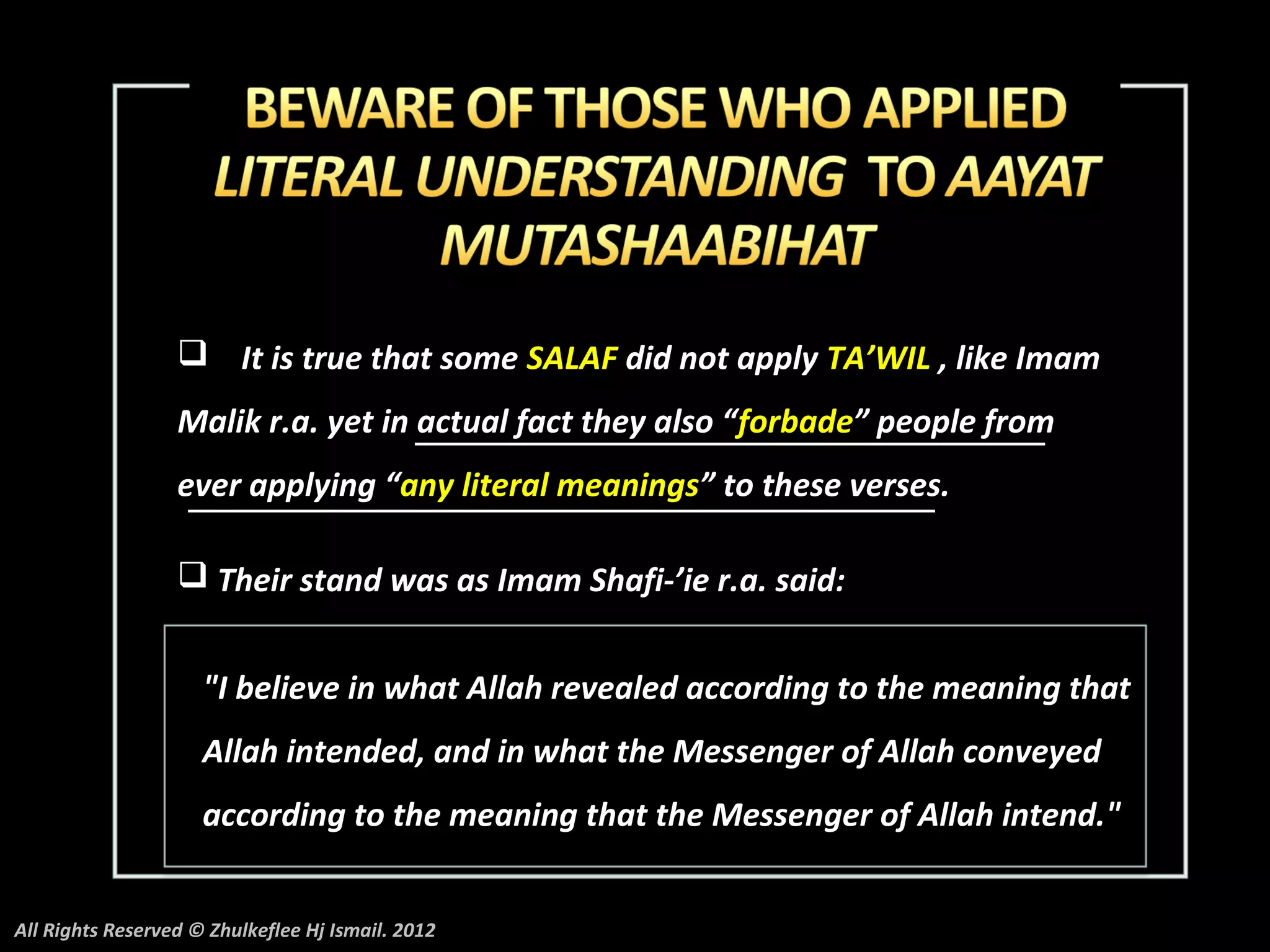  It is true that some SALAF did not apply TA’WIL , like Imam
                  Malik r.a. yet in actual fact they also “forbade” people from
                  ever applying “any literal meanings” to these verses.

                   Their stand was as Imam Shafi-’ie r.a. said:


                     "I believe in what Allah revealed according to the meaning that
                     Allah intended, and in what the Messenger of Allah conveyed
                     according to the meaning that the Messenger of Allah intend."


All Rights Reserved © Zhulkeflee Hj Ismail. 2012
 
