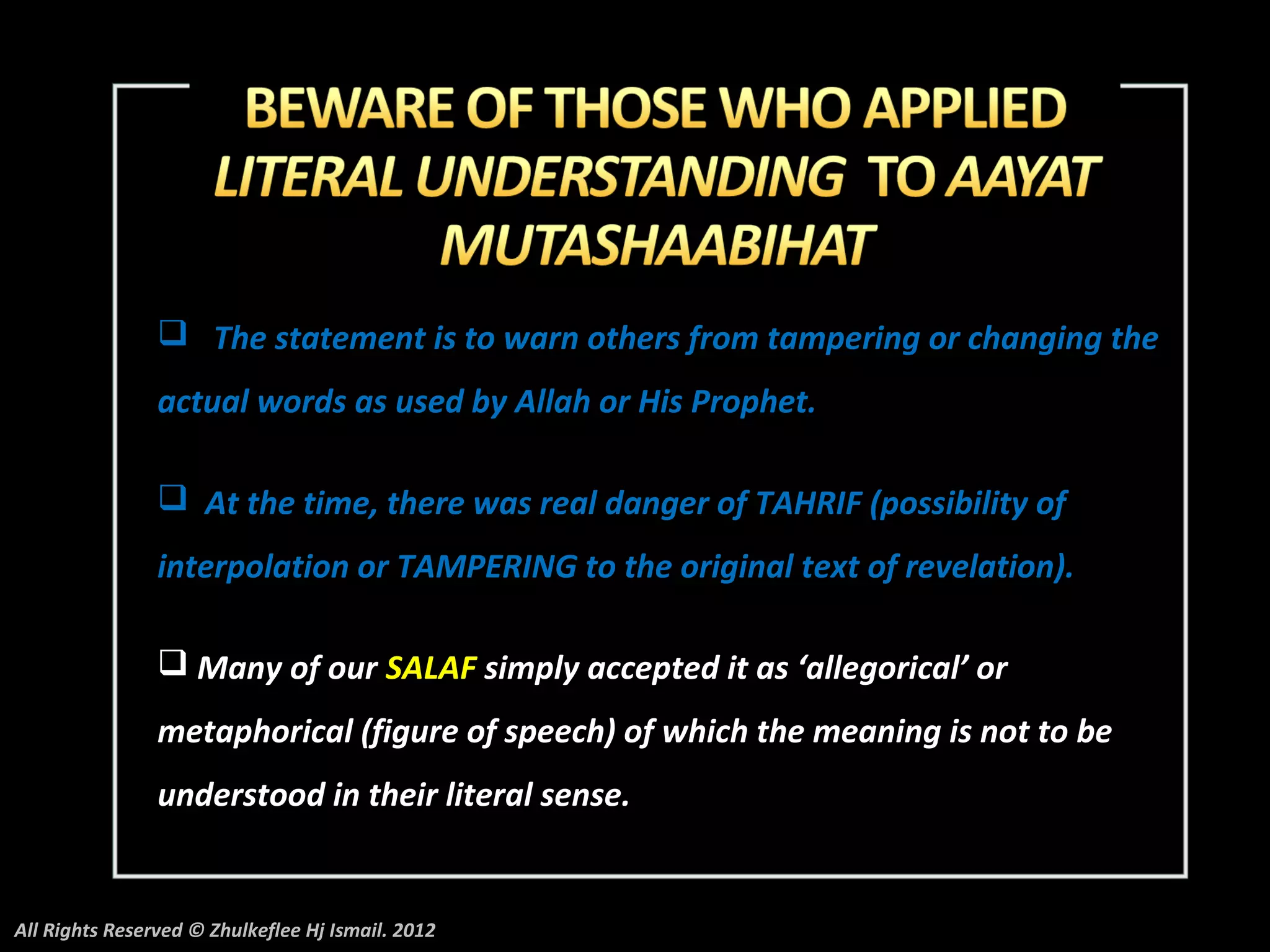  The statement is to warn others from tampering or changing the
                actual words as used by Allah or His Prophet.

                 At the time, there was real danger of TAHRIF (possibility of
                interpolation or TAMPERING to the original text of revelation).

                 Many of our SALAF simply accepted it as ‘allegorical’ or
                metaphorical (figure of speech) of which the meaning is not to be
                understood in their literal sense.


All Rights Reserved © Zhulkeflee Hj Ismail. 2012
 