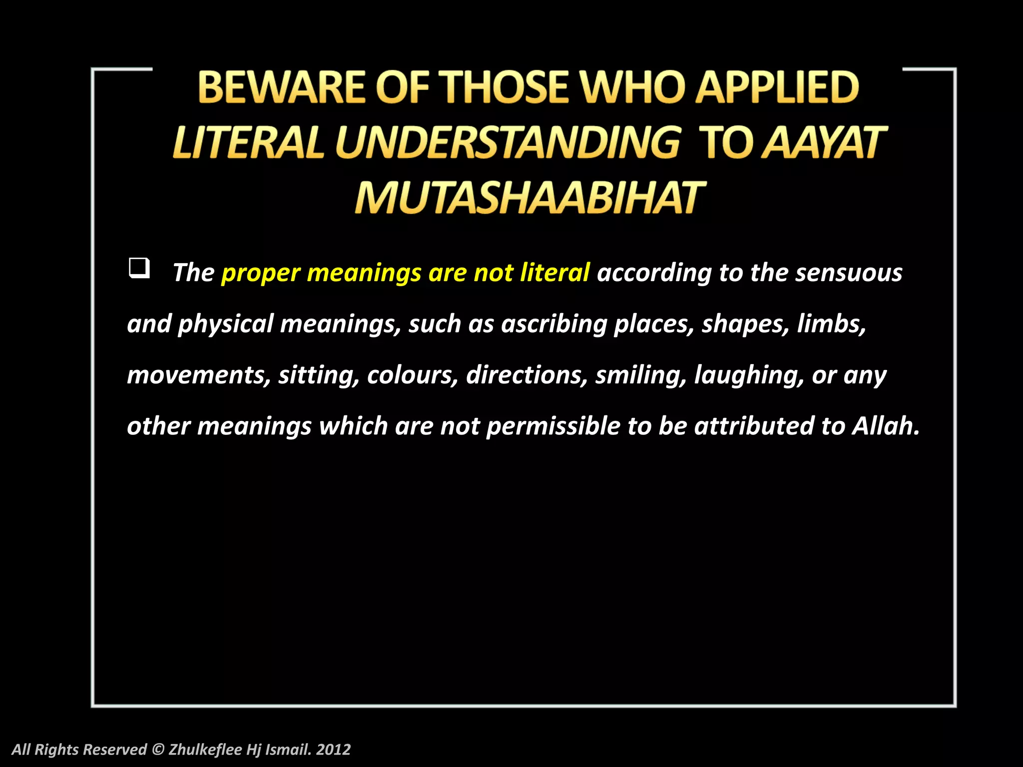  The proper meanings are not literal according to the sensuous
                and physical meanings, such as ascribing places, shapes, limbs,
                movements, sitting, colours, directions, smiling, laughing, or any
                other meanings which are not permissible to be attributed to Allah.




All Rights Reserved © Zhulkeflee Hj Ismail. 2012
 