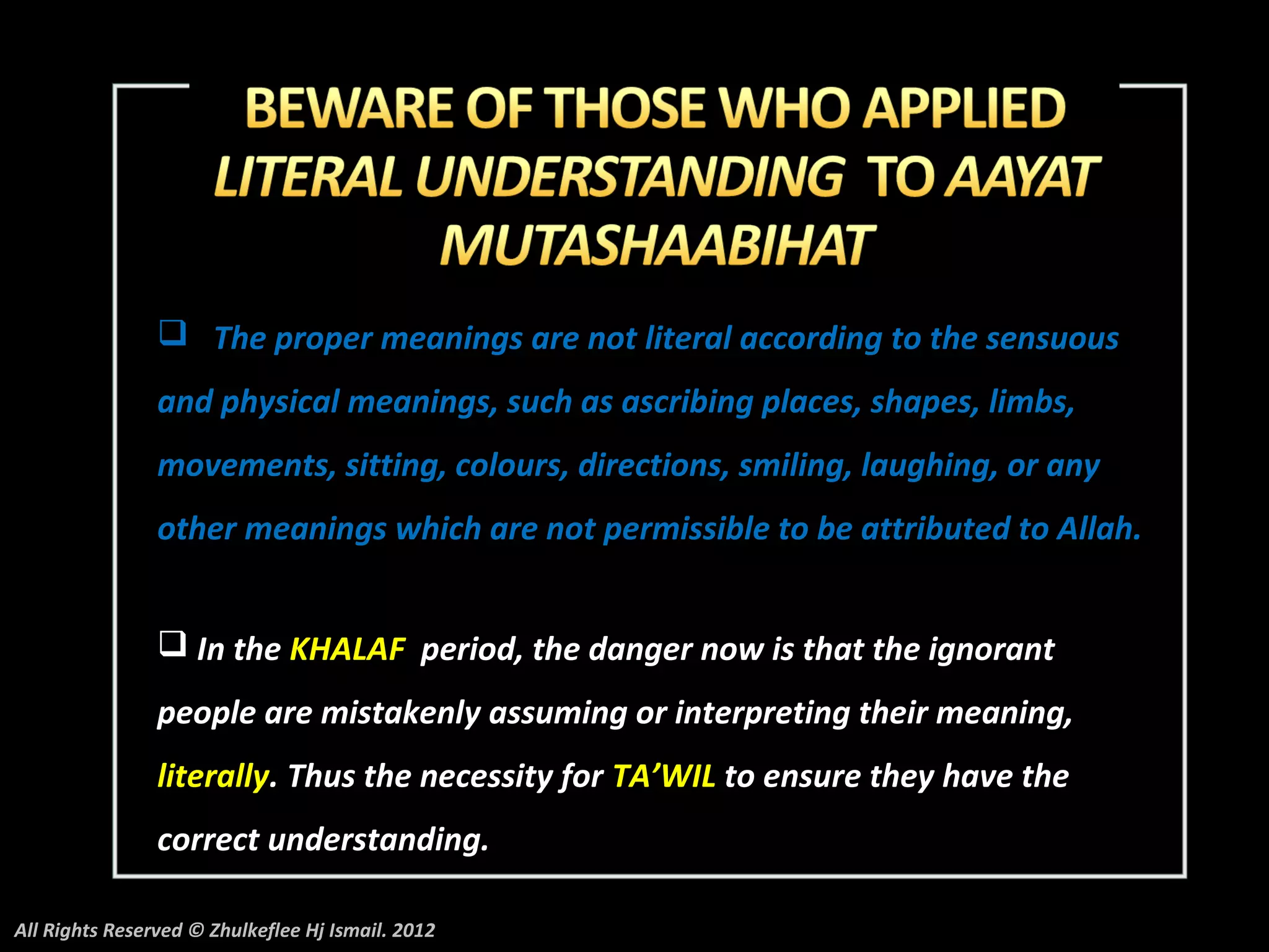  The proper meanings are not literal according to the sensuous
                and physical meanings, such as ascribing places, shapes, limbs,
                movements, sitting, colours, directions, smiling, laughing, or any
                other meanings which are not permissible to be attributed to Allah.


                 In the KHALAF period, the danger now is that the ignorant
                people are mistakenly assuming or interpreting their meaning,
                literally. Thus the necessity for TA’WIL to ensure they have the
                correct understanding.

All Rights Reserved © Zhulkeflee Hj Ismail. 2012
 