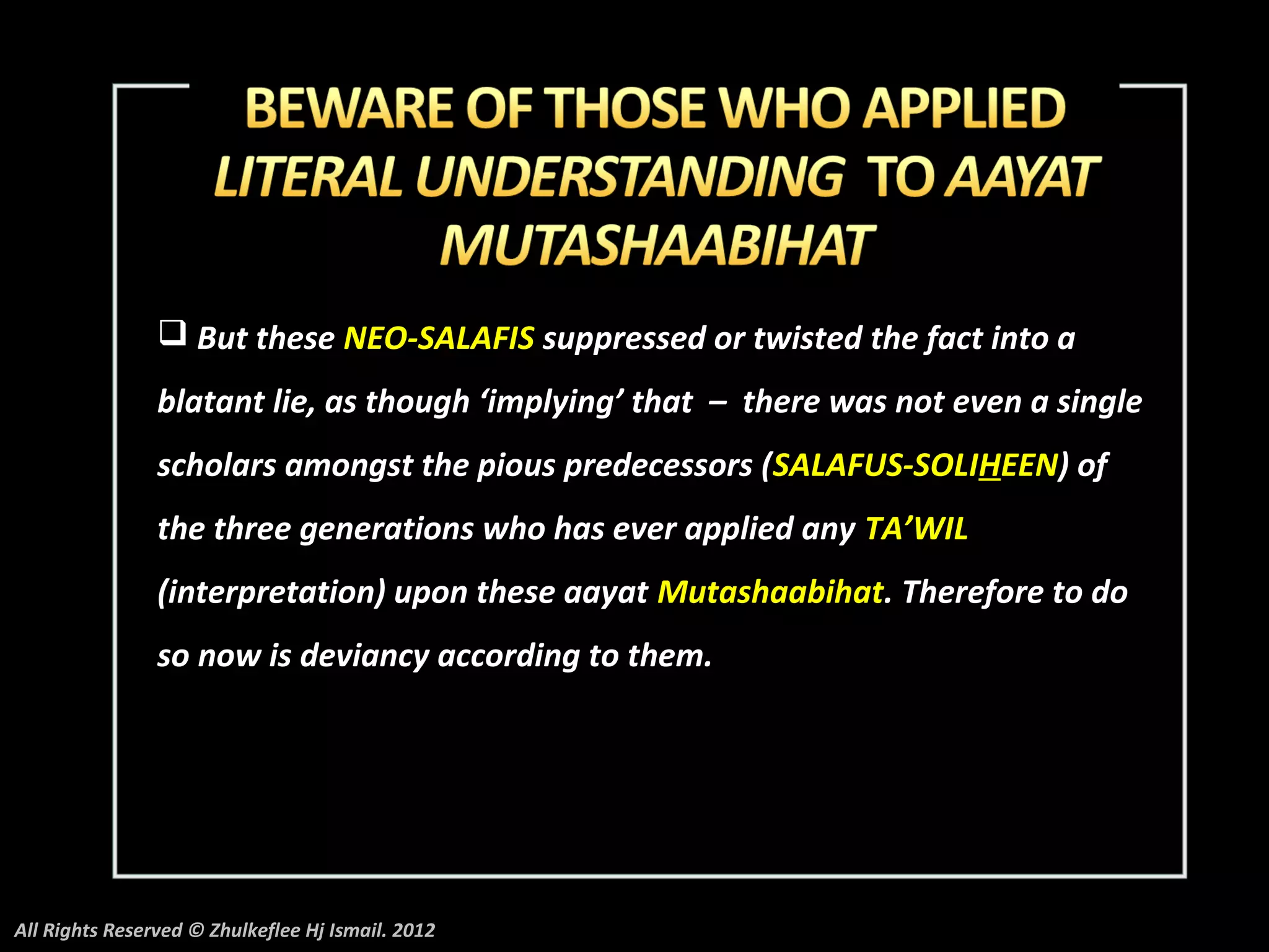  But these NEO-SALAFIS suppressed or twisted the fact into a
                blatant lie, as though ‘implying’ that – there was not even a single
                scholars amongst the pious predecessors (SALAFUS-SOLIHEEN) of
                the three generations who has ever applied any TA’WIL
                (interpretation) upon these aayat Mutashaabihat. Therefore to do
                so now is deviancy according to them.




All Rights Reserved © Zhulkeflee Hj Ismail. 2012
 
