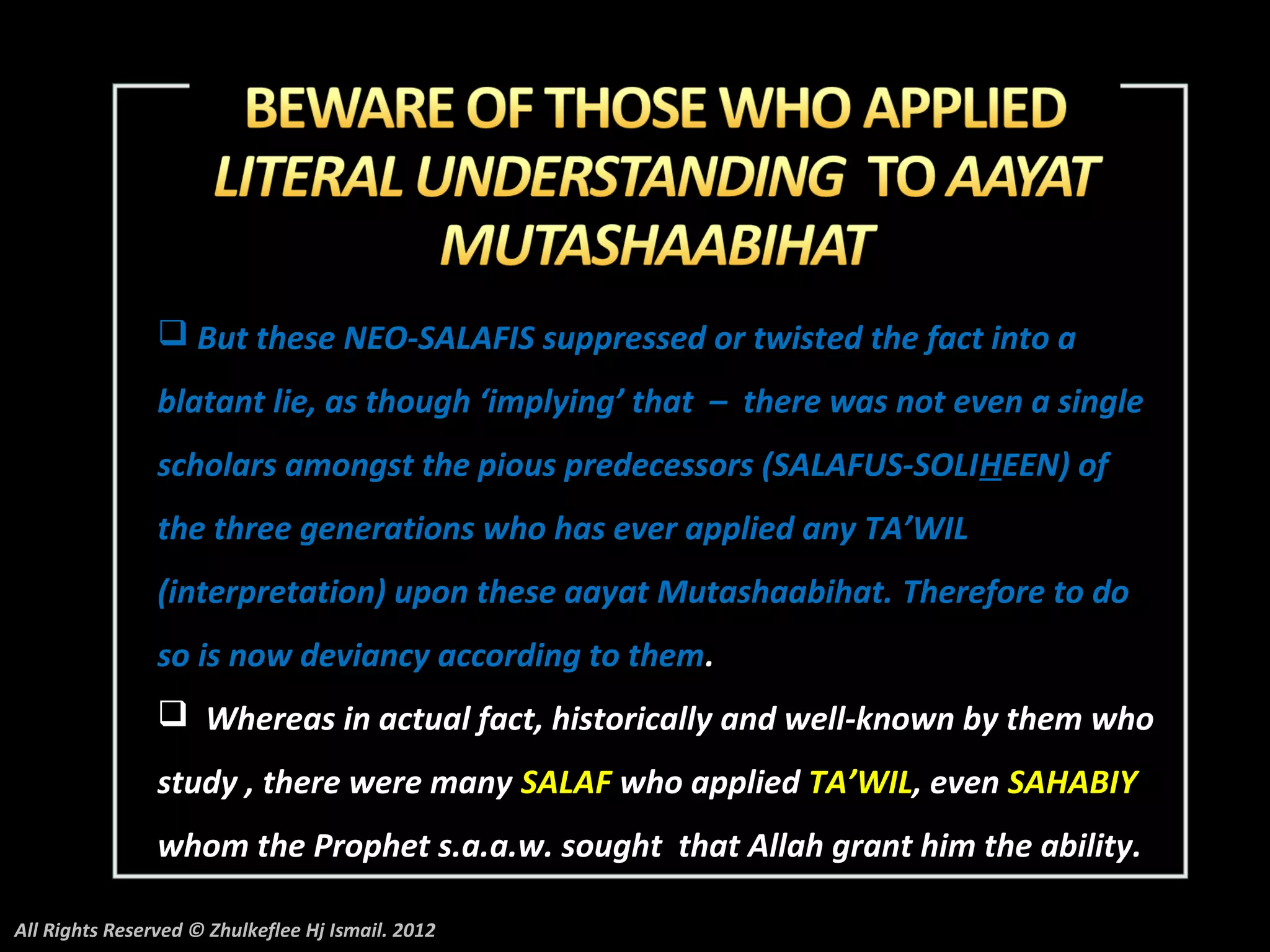  But these NEO-SALAFIS suppressed or twisted the fact into a
                blatant lie, as though ‘implying’ that – there was not even a single
                scholars amongst the pious predecessors (SALAFUS-SOLIHEEN) of
                the three generations who has ever applied any TA’WIL
                (interpretation) upon these aayat Mutashaabihat. Therefore to do
                so is now deviancy according to them.
                 Whereas in actual fact, historically and well-known by them who
                study , there were many SALAF who applied TA’WIL, even SAHABIY
                whom the Prophet s.a.a.w. sought that Allah grant him the ability.

All Rights Reserved © Zhulkeflee Hj Ismail. 2012
 