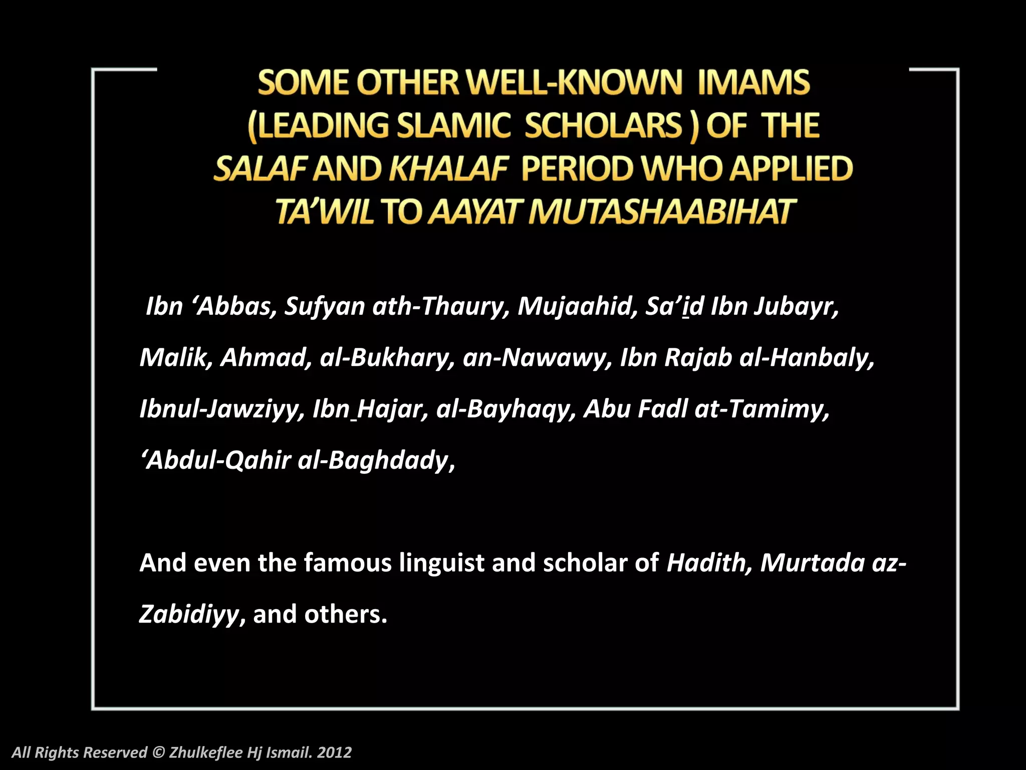 Ibn ‘Abbas, Sufyan ath-Thaury, Mujaahid, Sa’id Ibn Jubayr,
                 Malik, Ahmad, al-Bukhary, an-Nawawy, Ibn Rajab al-Hanbaly,
                 Ibnul-Jawziyy, Ibn Hajar, al-Bayhaqy, Abu Fadl at-Tamimy,
                 ‘Abdul-Qahir al-Baghdady,


                 And even the famous linguist and scholar of Hadith, Murtada az-
                 Zabidiyy, and others.



All Rights Reserved © Zhulkeflee Hj Ismail. 2012
 