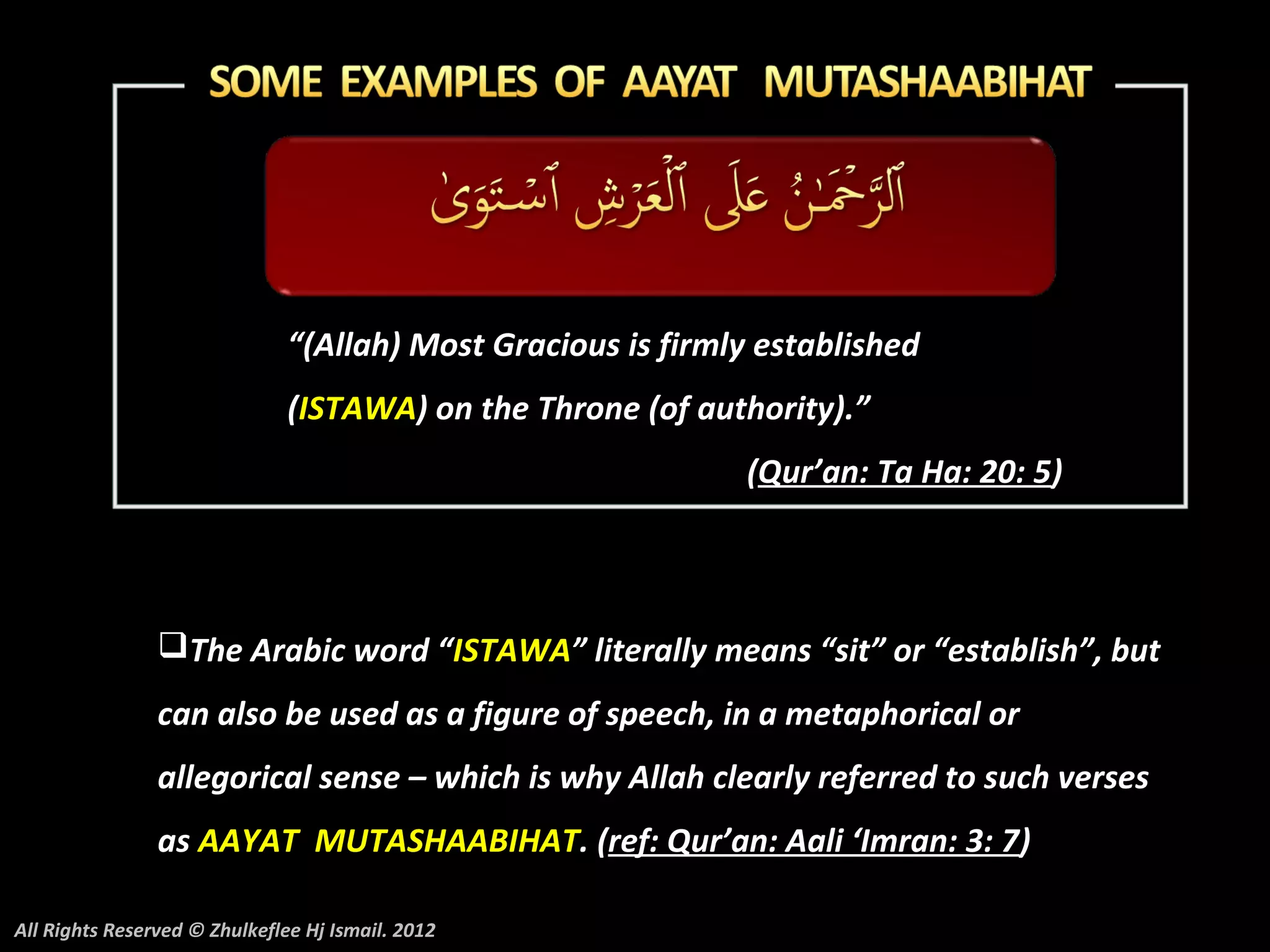 “(Allah) Most Gracious is firmly established
                               (ISTAWA) on the Throne (of authority).”
                                                              (Qur’an: Ta Ha: 20: 5)



                The Arabic word “ISTAWA” literally means “sit” or “establish”, but
                can also be used as a figure of speech, in a metaphorical or
                allegorical sense – which is why Allah clearly referred to such verses
                as AAYAT MUTASHAABIHAT. (ref: Qur’an: Aali ‘Imran: 3: 7)

All Rights Reserved © Zhulkeflee Hj Ismail. 2012
 