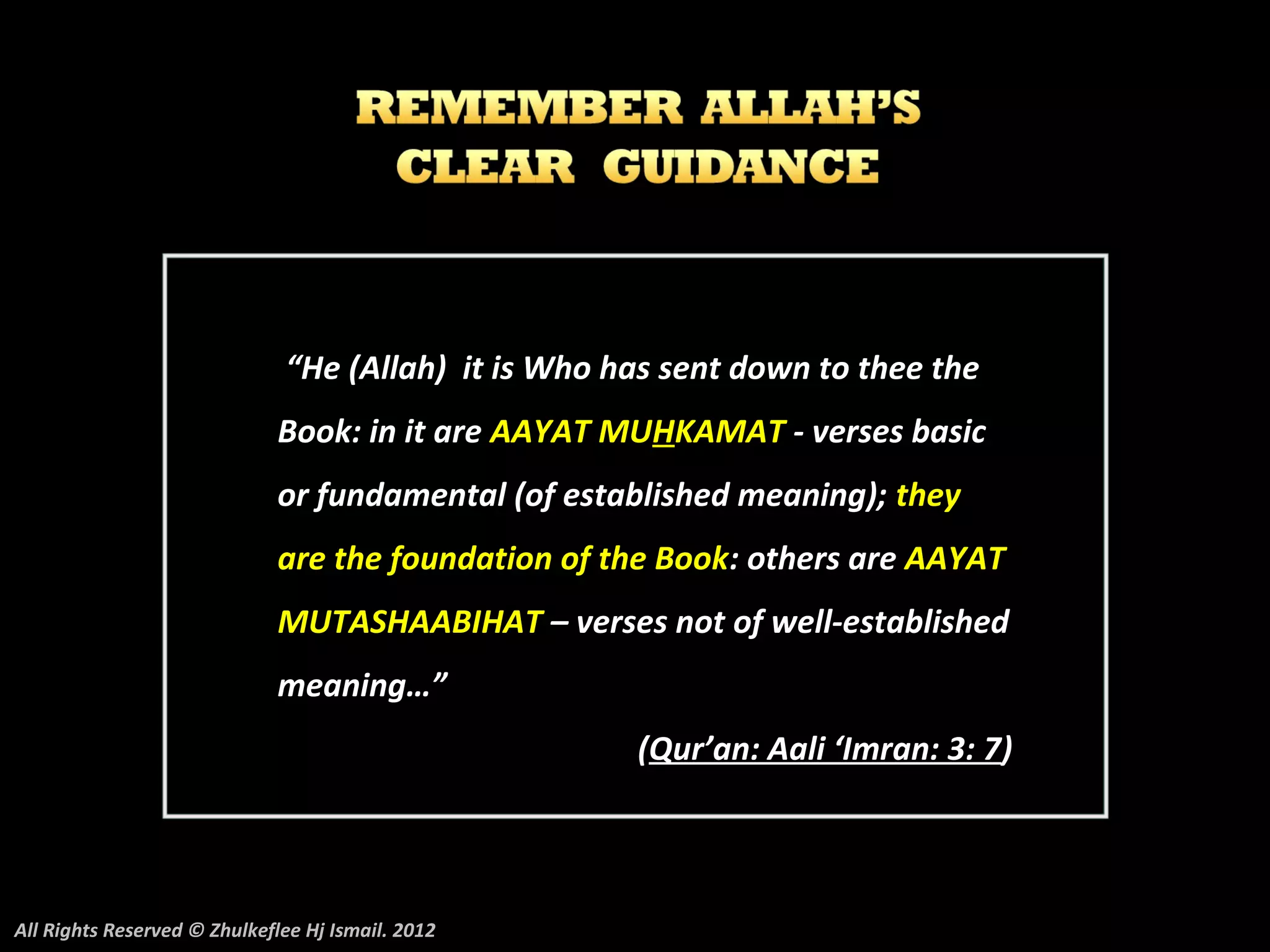 “He (Allah) it is Who has sent down to thee the
                             Book: in it are AAYAT MUHKAMAT - verses basic
                             or fundamental (of established meaning); they
                             are the foundation of the Book: others are AAYAT
                             MUTASHAABIHAT – verses not of well-established
                             meaning…”
                                                     (Qur’an: Aali ‘Imran: 3: 7)




All Rights Reserved © Zhulkeflee Hj Ismail. 2012
 