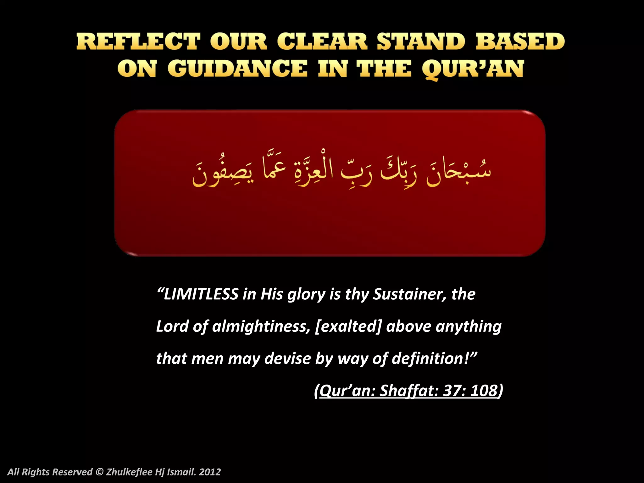 “LIMITLESS in His glory is thy Sustainer, the
                                 Lord of almightiness, [exalted] above anything
                                 that men may devise by way of definition!”
                                                       (Qur’an: Shaffat: 37: 108)



All Rights Reserved © Zhulkeflee Hj Ismail. 2012
 