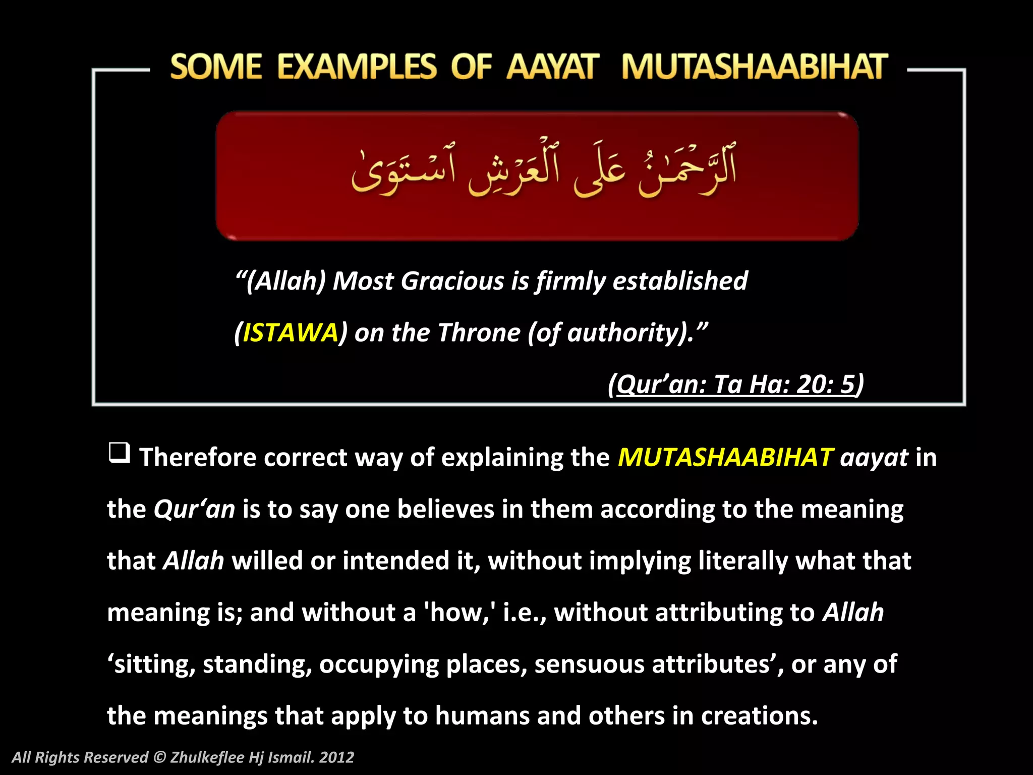 “(Allah) Most Gracious is firmly established
                               (ISTAWA) on the Throne (of authority).”
                                                              (Qur’an: Ta Ha: 20: 5)

              Therefore correct way of explaining the MUTASHAABIHAT aayat in
             the Qur‘an is to say one believes in them according to the meaning
             that Allah willed or intended it, without implying literally what that
             meaning is; and without a 'how,' i.e., without attributing to Allah
             ‘sitting, standing, occupying places, sensuous attributes’, or any of
             the meanings that apply to humans and others in creations.
All Rights Reserved © Zhulkeflee Hj Ismail. 2012
 