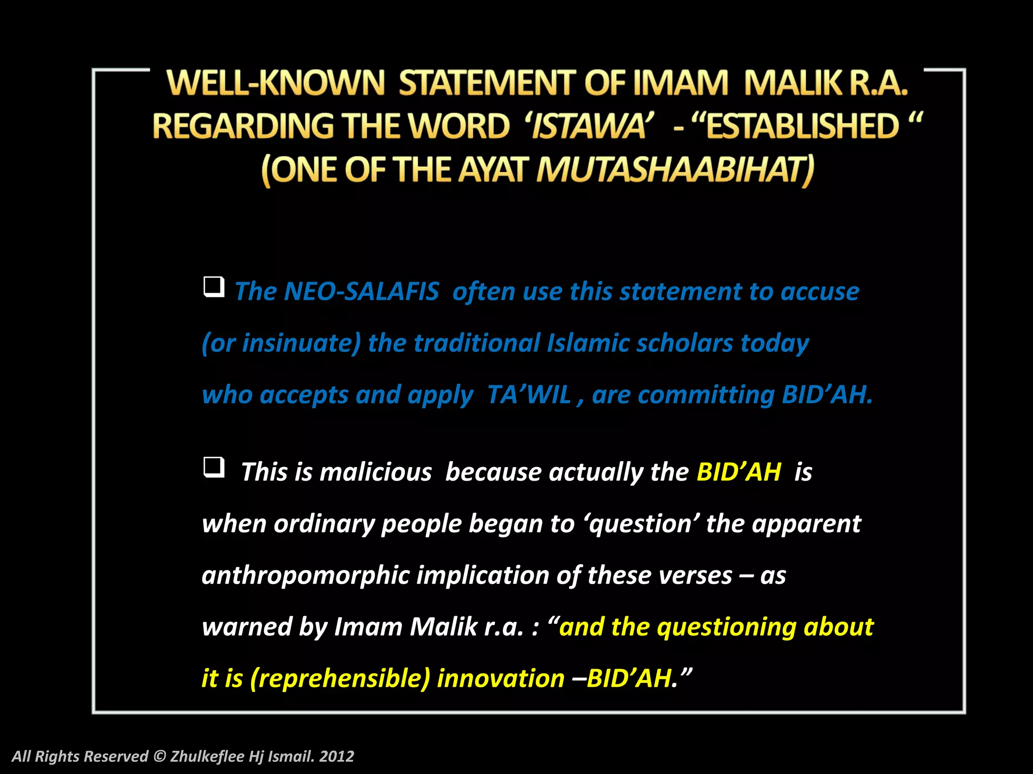  The NEO-SALAFIS often use this statement to accuse
                          (or insinuate) the traditional Islamic scholars today
                          who accepts and apply TA’WIL , are committing BID’AH.

                           This is malicious because actually the BID’AH is
                          when ordinary people began to ‘question’ the apparent
                          anthropomorphic implication of these verses – as
                          warned by Imam Malik r.a. : “and the questioning about
                          it is (reprehensible) innovation –BID’AH.”

All Rights Reserved © Zhulkeflee Hj Ismail. 2012
 