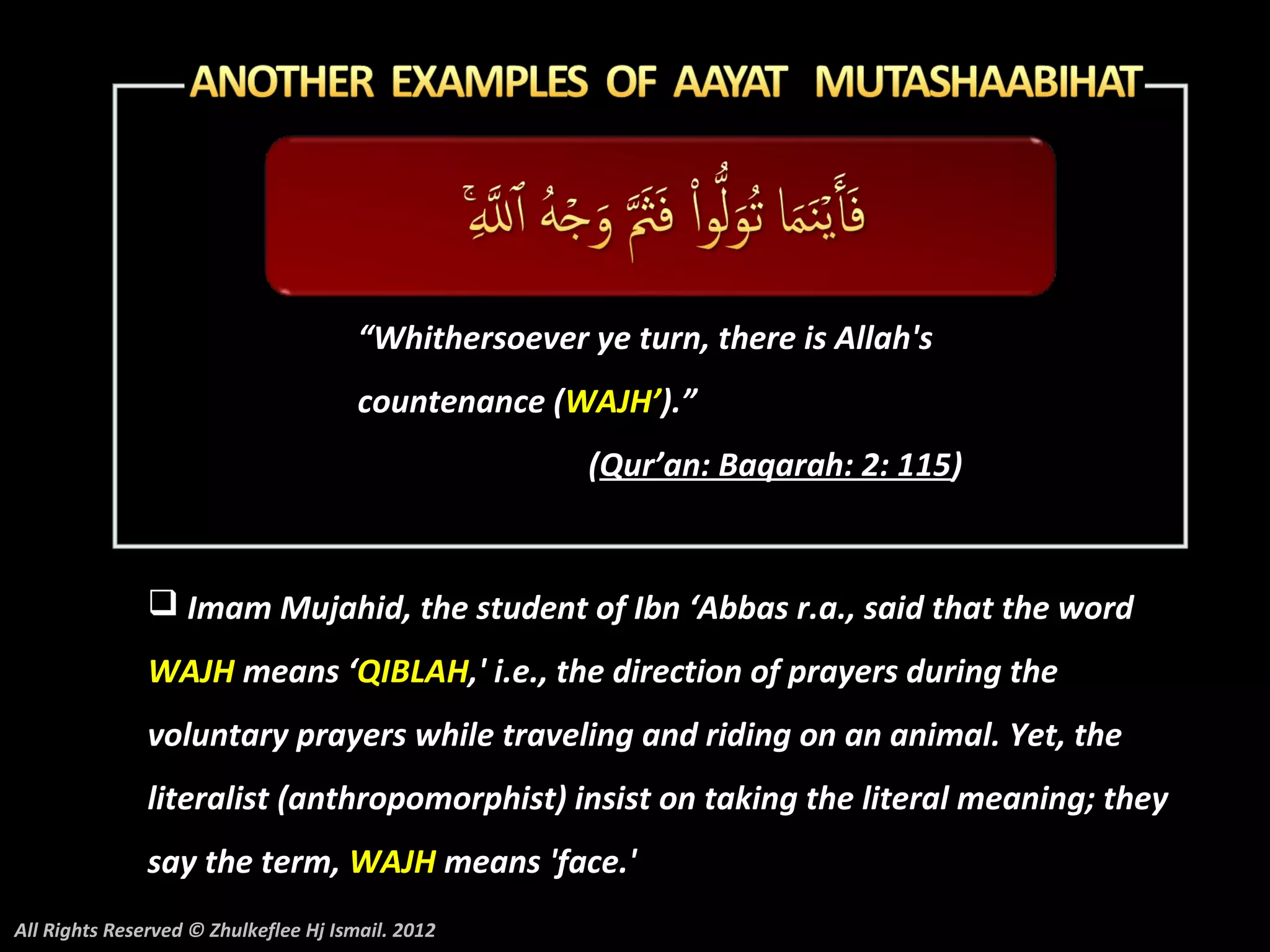 “Whithersoever ye turn, there is Allah's
                                       countenance (WAJH’).”
                                                       (Qur’an: Baqarah: 2: 115)


                Imam Mujahid, the student of Ibn ‘Abbas r.a., said that the word
               WAJH means ‘QIBLAH,' i.e., the direction of prayers during the
               voluntary prayers while traveling and riding on an animal. Yet, the
               literalist (anthropomorphist) insist on taking the literal meaning; they
               say the term, WAJH means 'face.'
All Rights Reserved © Zhulkeflee Hj Ismail. 2012
 