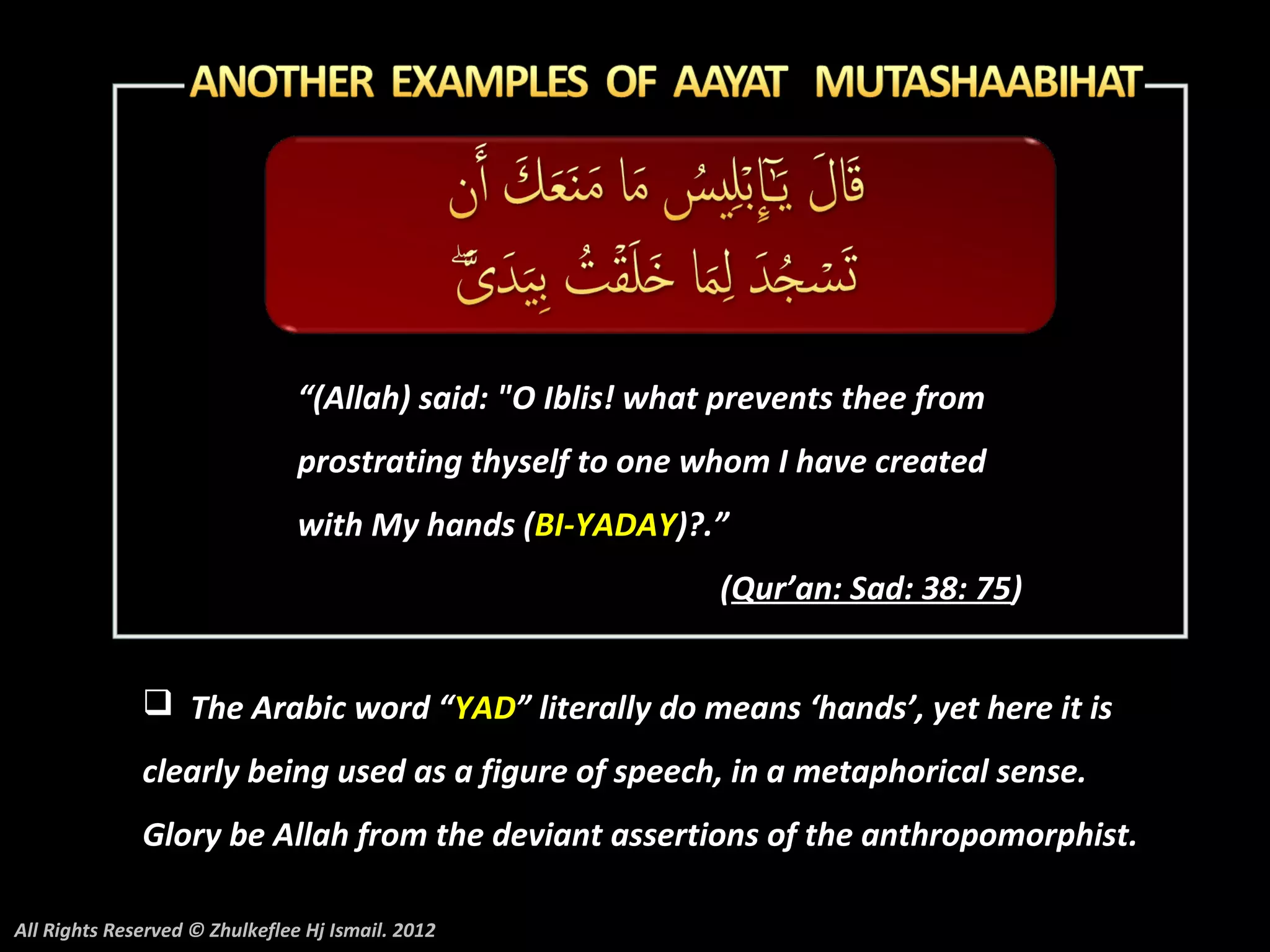 “(Allah) said: "O Iblis! what prevents thee from
                                prostrating thyself to one whom I have created
                                with My hands (BI-YADAY)?.”
                                                             (Qur’an: Sad: 38: 75)


               The Arabic word “YAD” literally do means ‘hands’, yet here it is
              clearly being used as a figure of speech, in a metaphorical sense.
              Glory be Allah from the deviant assertions of the anthropomorphist.

All Rights Reserved © Zhulkeflee Hj Ismail. 2012
 