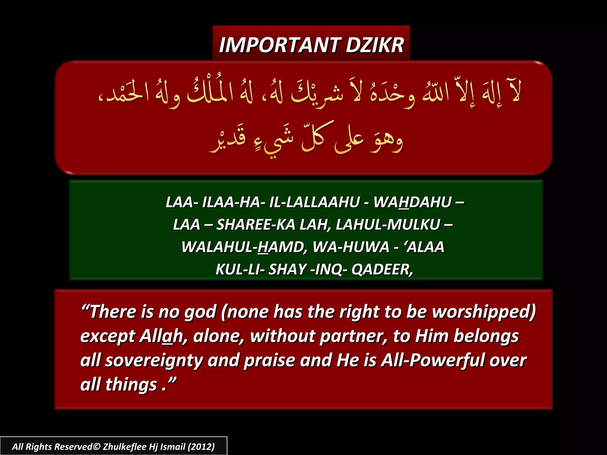 IMPORTANT DZIKR




                                    LAA- ILAA-HA- IL-LALLAAHU - WAHDAHU –
                                     LAA – SHAREE-KA LAH, LAHUL-MULKU –
                                      WALAHUL-HAMD, WA-HUWA - ‘ALAA
                                           KUL-LI- SHAY -INQ- QADEER,

                “There is no god (none has the right to be worshipped)
                except Allah, alone, without partner, to Him belongs
                all sovereignty and praise and He is All-Powerful over
                all things .”

All Rights Reserved© Zhulkeflee Hj Ismail (2012)
 