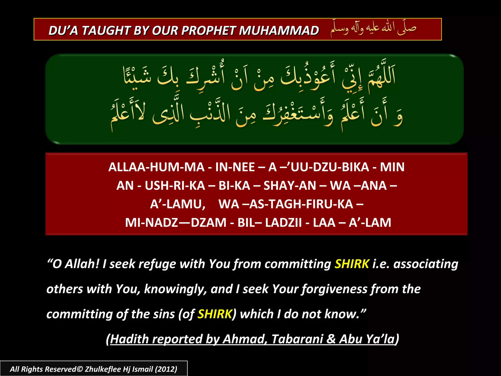 DU’A TAUGHT BY OUR PROPHET MUHAMMAD




                            ALLAA-HUM-MA - IN-NEE – A –’UU-DZU-BIKA - MIN
                             AN - USH-RI-KA – BI-KA – SHAY-AN – WA –ANA –
                                   A’-LAMU, WA –AS-TAGH-FIRU-KA –
                              MI-NADZ—DZAM - BIL– LADZII - LAA – A’-LAM

          “O Allah! I seek refuge with You from committing SHIRK i.e. associating
          others with You, knowingly, and I seek Your forgiveness from the
          committing of the sins (of SHIRK) which I do not know.”
                           (Hadith reported by Ahmad, Tabarani & Abu Ya’la)

All Rights Reserved© Zhulkeflee Hj Ismail (2012)
 