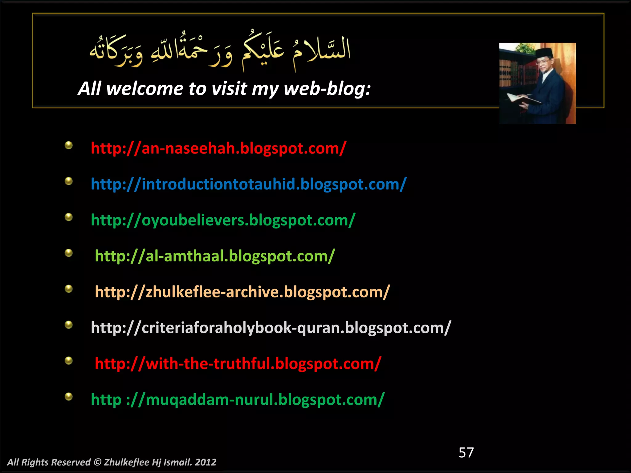 All welcome to visit my web-blog:

                   http://an-naseehah.blogspot.com/

                   http://introductiontotauhid.blogspot.com/

                   http://oyoubelievers.blogspot.com/

                    http://al-amthaal.blogspot.com/

                    http://zhulkeflee-archive.blogspot.com/

                   http://criteriaforaholybook-quran.blogspot.com/

                    http://with-the-truthful.blogspot.com/

                   http ://muqaddam-nurul.blogspot.com/


                                                                     57
All Rights Reserved © Zhulkeflee Hj Ismail. 2012
 