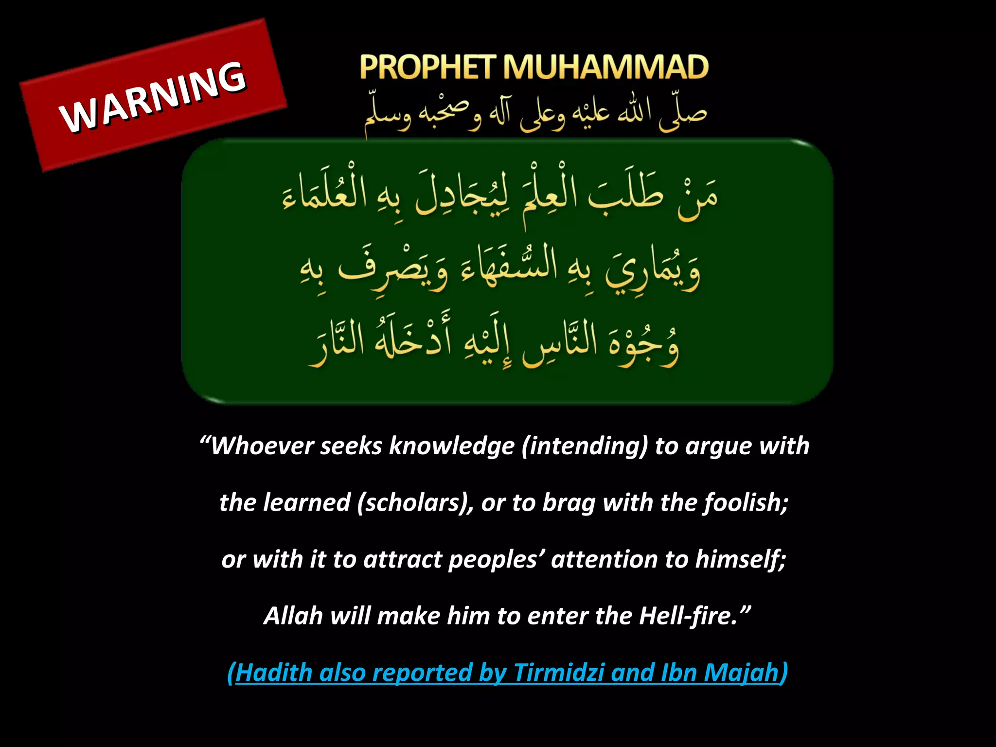NING
WAR




     “Whoever seeks knowledge (intending) to argue with

      the learned (scholars), or to brag with the foolish;

      or with it to attract peoples’ attention to himself;

           Allah will make him to enter the Hell-fire.”

       (Hadith also reported by Tirmidzi and Ibn Majah)
 
