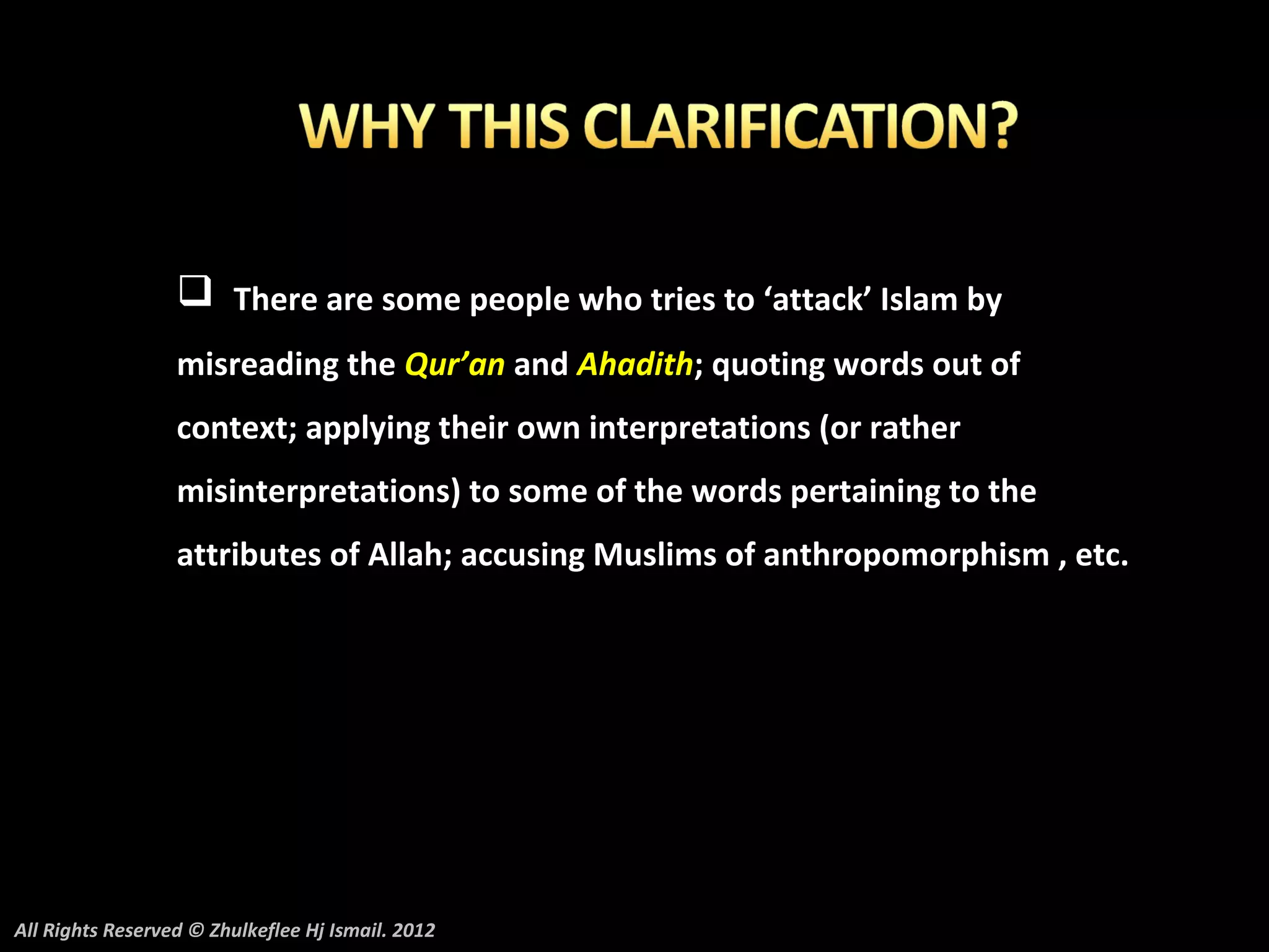  There are some people who tries to ‘attack’ Islam by
                  misreading the Qur’an and Ahadith; quoting words out of
                  context; applying their own interpretations (or rather
                  misinterpretations) to some of the words pertaining to the
                  attributes of Allah; accusing Muslims of anthropomorphism , etc.




All Rights Reserved © Zhulkeflee Hj Ismail. 2012
 