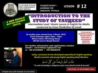 IN THE NAME OF ALLAH
                         MOST COMPASIONATE
                         MOST MERCIFUL
                                                     TAUHEED SIFAAT –
                                                     AVOIDING THE
                                                                                  LESSON         # 12
                                                     LINGUISTIC PITFALLS


                  LE
                                     “INTRODUCTION TO THE
              ODU E
      A
            M
        NEW -COUR
                  S                    STUDY OF TAUHEED”
         CH     ]
      BAT [2012                       Intermediate Level Islamic course in English for Adults
                                            conducted by Ustaz Zhulkeflee Hj Ismail
                                                                                                      IT CAN ALSO BE A
                                   16 weekly class started from: 3 March 2012                      REFRESHER COURSE FOR
                                                                                                     MUSLIM PARENTS,
                                       Every Saturday night @ 8pm – 10pm
                                                                                                       EDUCATORS, IN
                                        Wisma Indah, 450 Changi Road,                                 CONTEMPORARY
                                         #02-00 next to Masjid Kassim                                    SINGAPORE.
                                                                                                         OPEN TO ALL
                                  For further information and registration contact
                                  E -mail : ad.fardhayn.sg@gmail.com
                                  or +65 81234669 / +65 96838279

                                           Using curriculum he has developed especially for English-speaking
                                             Muslim converts and young English-speaking Adult Muslims.


                                              “To seek knowledge is obligatory upon every Muslim (male & female)”

                                                                                      UPDATED 19 DECEMBER 2012
All Rights Reserved© Zhulkeflee Hj Ismail (2012)
 