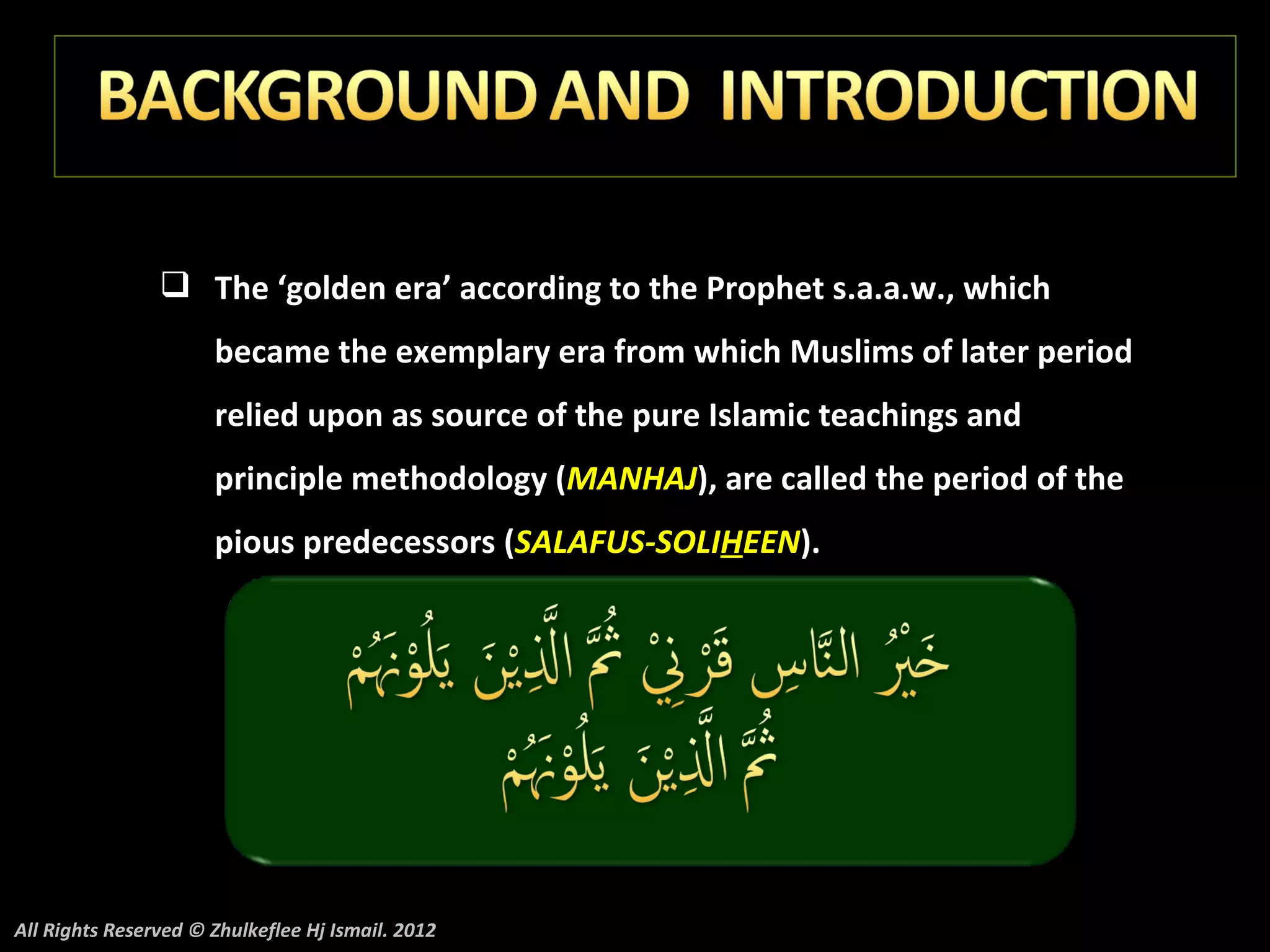 The ‘golden era’ according to the Prophet s.a.a.w., which
                      became the exemplary era from which Muslims of later period
                      relied upon as source of the pure Islamic teachings and
                      principle methodology (MANHAJ), are called the period of the
                      pious predecessors (SALAFUS-SOLIHEEN).




All Rights Reserved © Zhulkeflee Hj Ismail. 2012
 