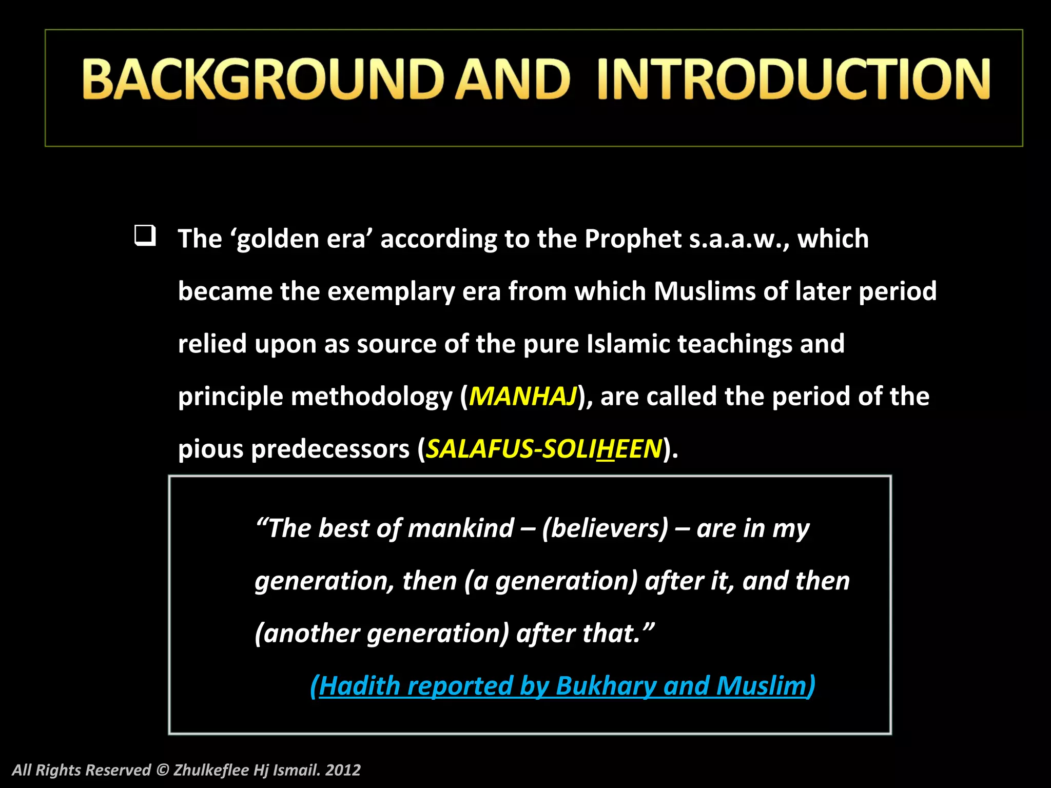  The ‘golden era’ according to the Prophet s.a.a.w., which
                      became the exemplary era from which Muslims of later period
                      relied upon as source of the pure Islamic teachings and
                      principle methodology (MANHAJ), are called the period of the
                      pious predecessors (SALAFUS-SOLIHEEN).

                                 “The best of mankind – (believers) – are in my
                                 generation, then (a generation) after it, and then
                                 (another generation) after that.”
                                        (Hadith reported by Bukhary and Muslim)

All Rights Reserved © Zhulkeflee Hj Ismail. 2012
 