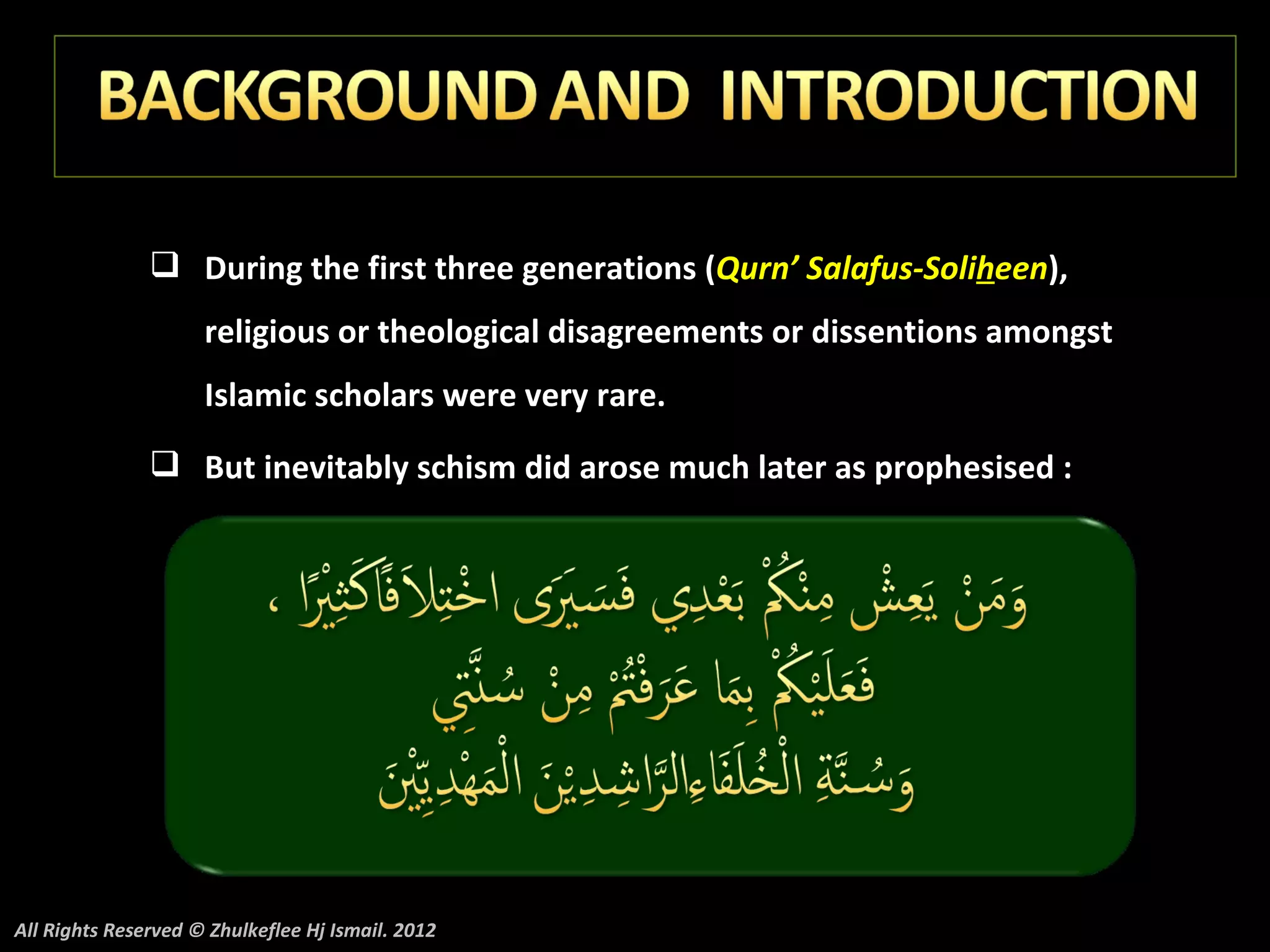  During the first three generations (Qurn’ Salafus-Soliheen),
                     religious or theological disagreements or dissentions amongst
                     Islamic scholars were very rare.
                But inevitably schism did arose much later as prophesised :




All Rights Reserved © Zhulkeflee Hj Ismail. 2012
 
