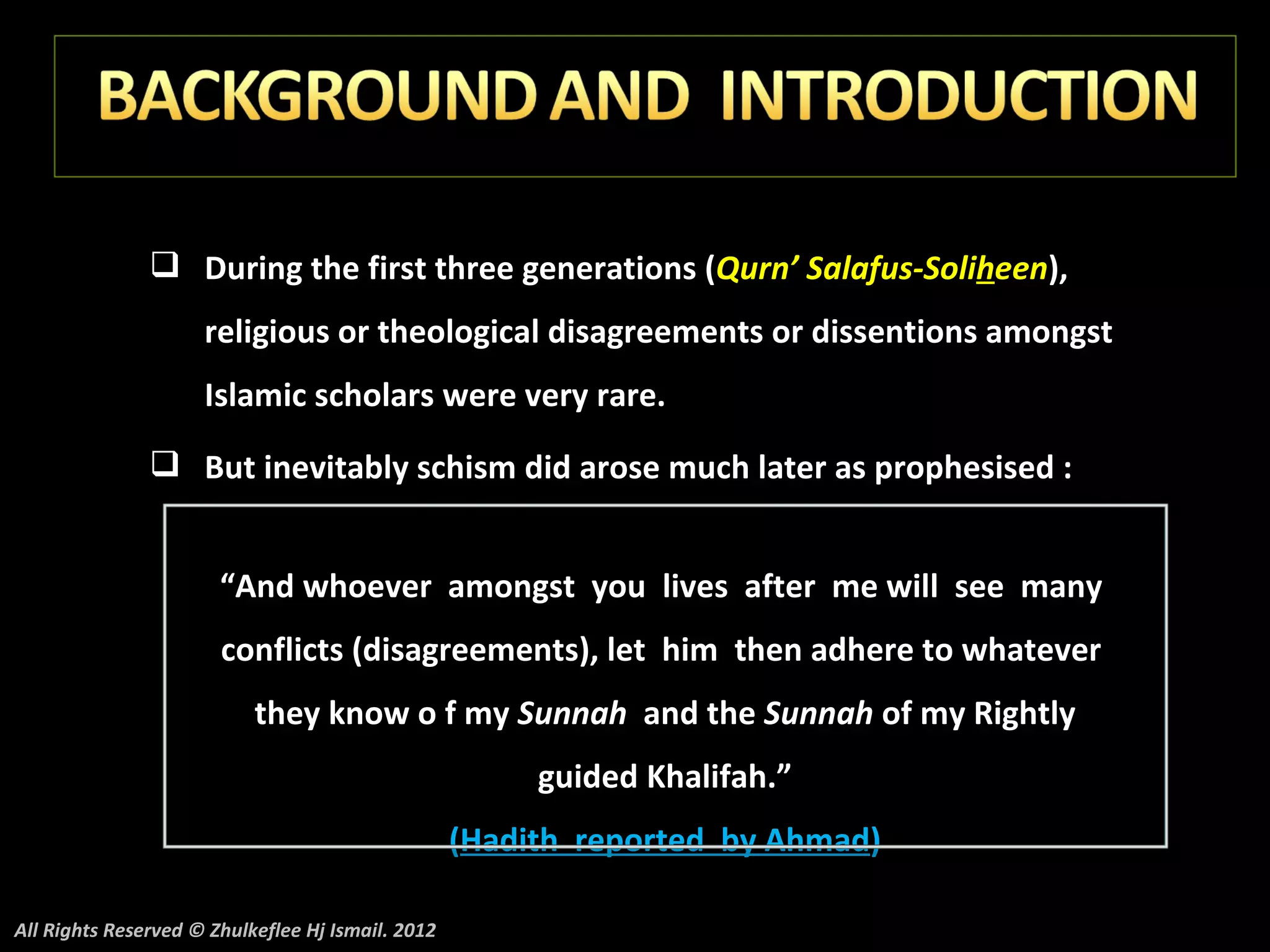  During the first three generations (Qurn’ Salafus-Soliheen),
                     religious or theological disagreements or dissentions amongst
                     Islamic scholars were very rare.
                But inevitably schism did arose much later as prophesised :


                       “And whoever amongst you lives after me will see many
                       conflicts (disagreements), let him then adhere to whatever
                           they know o f my Sunnah and the Sunnah of my Rightly
                                                        guided Khalifah.”
                                                   (Hadith reported by Ahmad)

All Rights Reserved © Zhulkeflee Hj Ismail. 2012
 