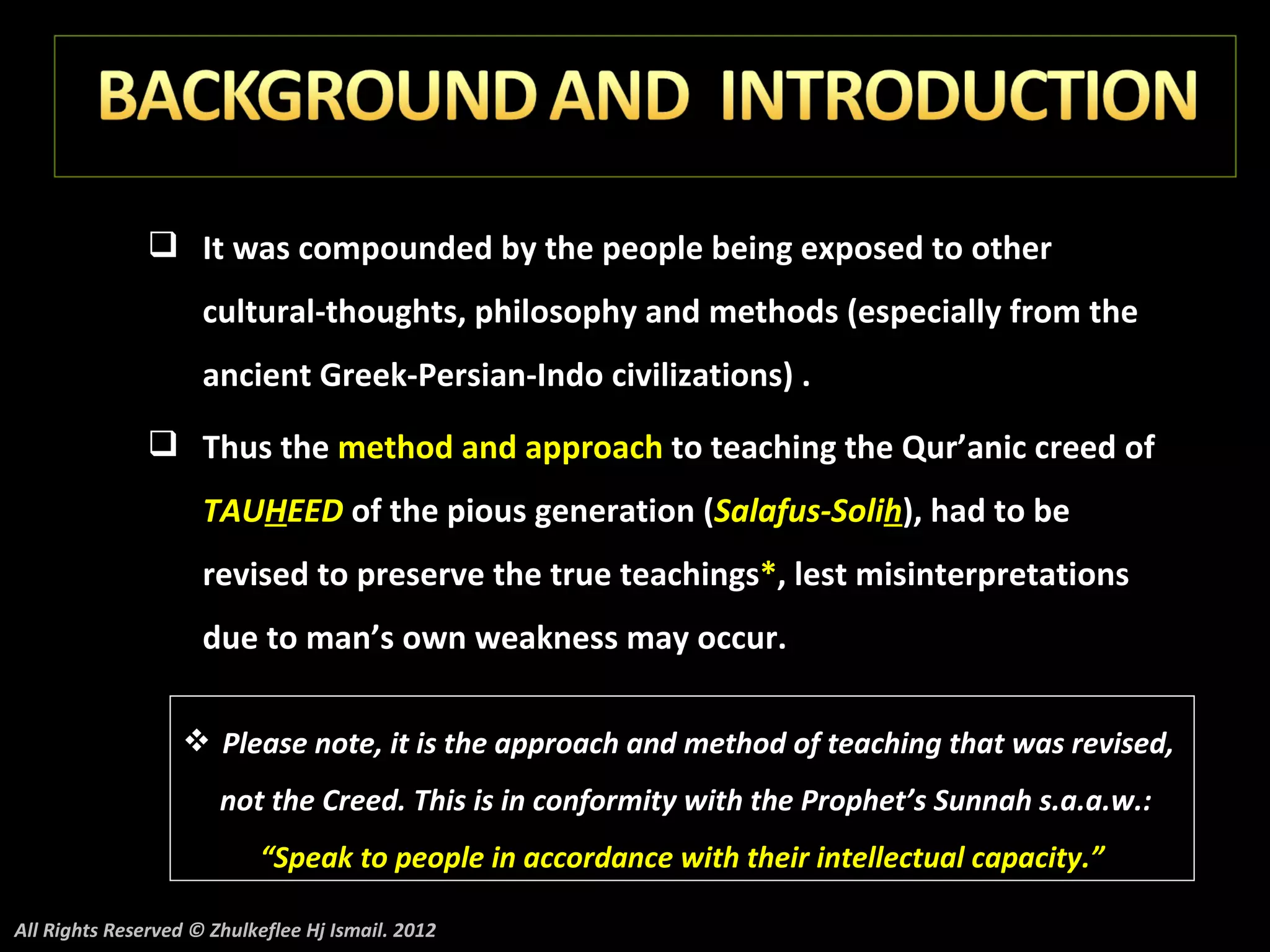  It was compounded by the people being exposed to other
                     cultural-thoughts, philosophy and methods (especially from the
                     ancient Greek-Persian-Indo civilizations) .
                Thus the method and approach to teaching the Qur’anic creed of
                     TAUHEED of the pious generation (Salafus-Solih), had to be
                     revised to preserve the true teachings*, lest misinterpretations
                     due to man’s own weakness may occur.

                    Please note, it is the approach and method of teaching that was revised,
                       not the Creed. This is in conformity with the Prophet’s Sunnah s.a.a.w.:
                           “Speak to people in accordance with their intellectual capacity.”

All Rights Reserved © Zhulkeflee Hj Ismail. 2012
 