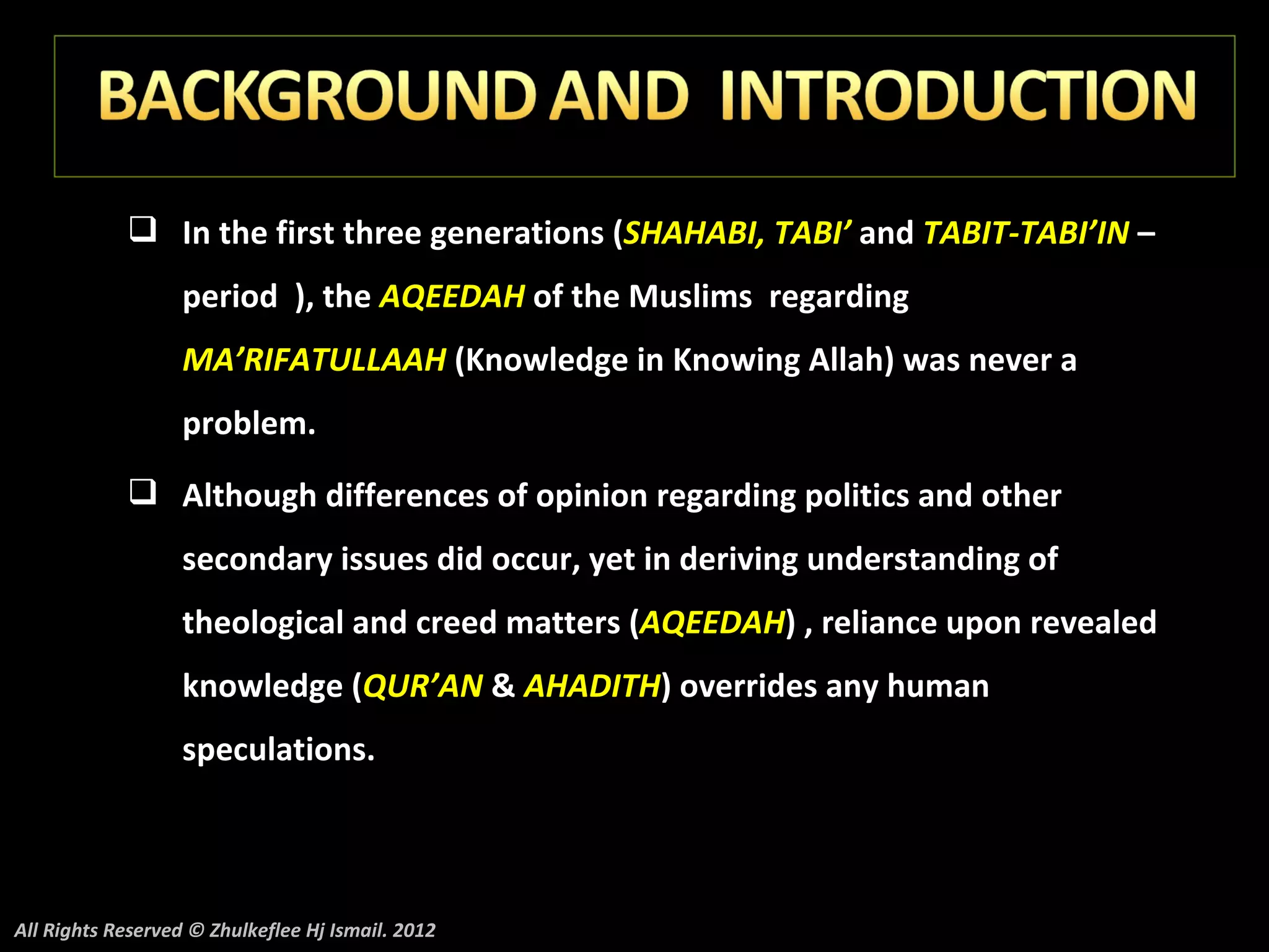  In the first three generations (SHAHABI, TABI’ and TABIT-TABI’IN –
                   period ), the AQEEDAH of the Muslims regarding
                   MA’RIFATULLAAH (Knowledge in Knowing Allah) was never a
                   problem.
             Although differences of opinion regarding politics and other
                   secondary issues did occur, yet in deriving understanding of
                   theological and creed matters (AQEEDAH) , reliance upon revealed
                   knowledge (QUR’AN & AHADITH) overrides any human
                   speculations.




All Rights Reserved © Zhulkeflee Hj Ismail. 2012
 