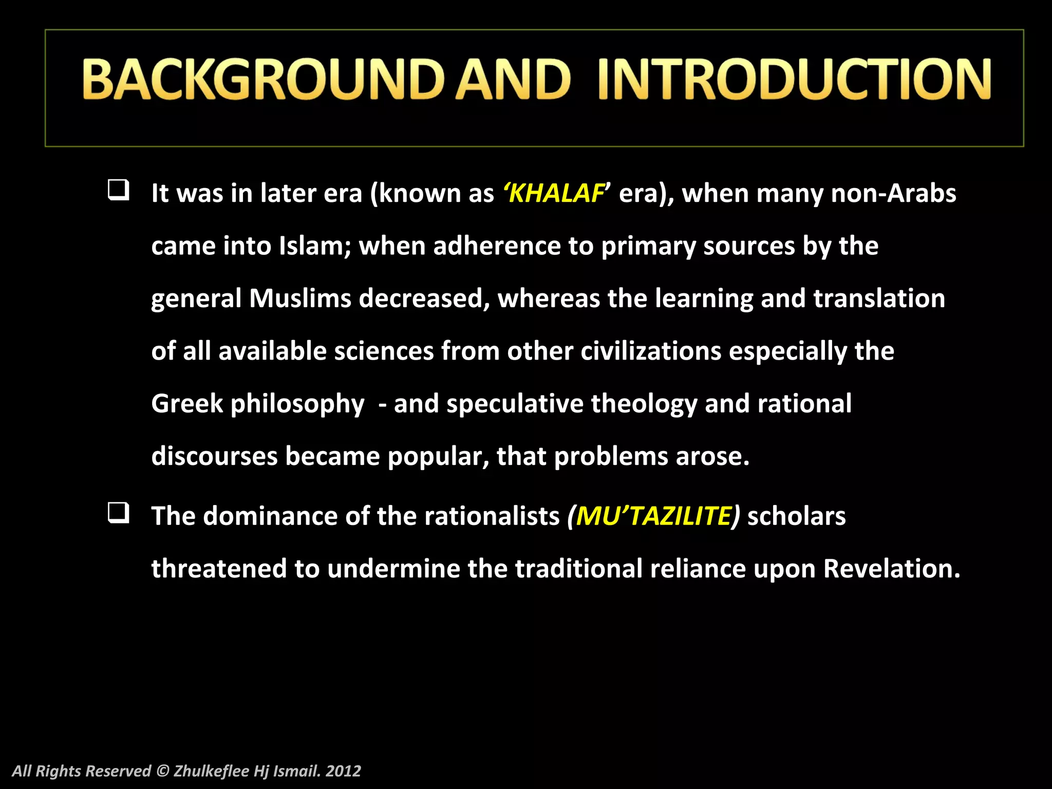 It was in later era (known as ‘KHALAF’ era), when many non-Arabs
                   came into Islam; when adherence to primary sources by the
                   general Muslims decreased, whereas the learning and translation
                   of all available sciences from other civilizations especially the
                   Greek philosophy - and speculative theology and rational
                   discourses became popular, that problems arose.
             The dominance of the rationalists (MU’TAZILITE) scholars
                   threatened to undermine the traditional reliance upon Revelation.




All Rights Reserved © Zhulkeflee Hj Ismail. 2012
 