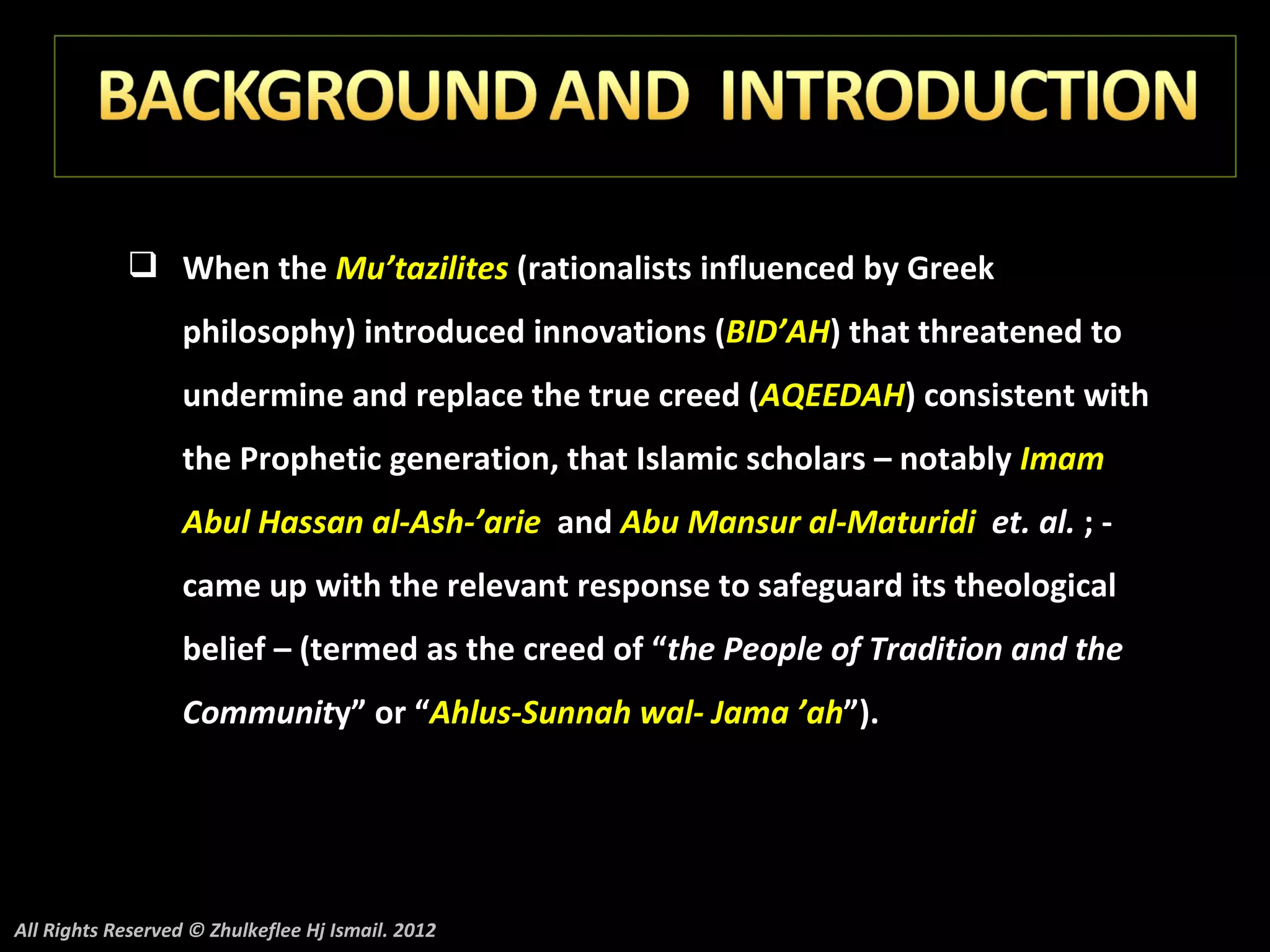  When the Mu’tazilites (rationalists influenced by Greek
                   philosophy) introduced innovations (BID’AH) that threatened to
                   undermine and replace the true creed (AQEEDAH) consistent with
                   the Prophetic generation, that Islamic scholars – notably Imam
                   Abul Hassan al-Ash-’arie and Abu Mansur al-Maturidi et. al. ; -
                   came up with the relevant response to safeguard its theological
                   belief – (termed as the creed of “the People of Tradition and the
                   Community” or “Ahlus-Sunnah wal- Jama ’ah”).




All Rights Reserved © Zhulkeflee Hj Ismail. 2012
 