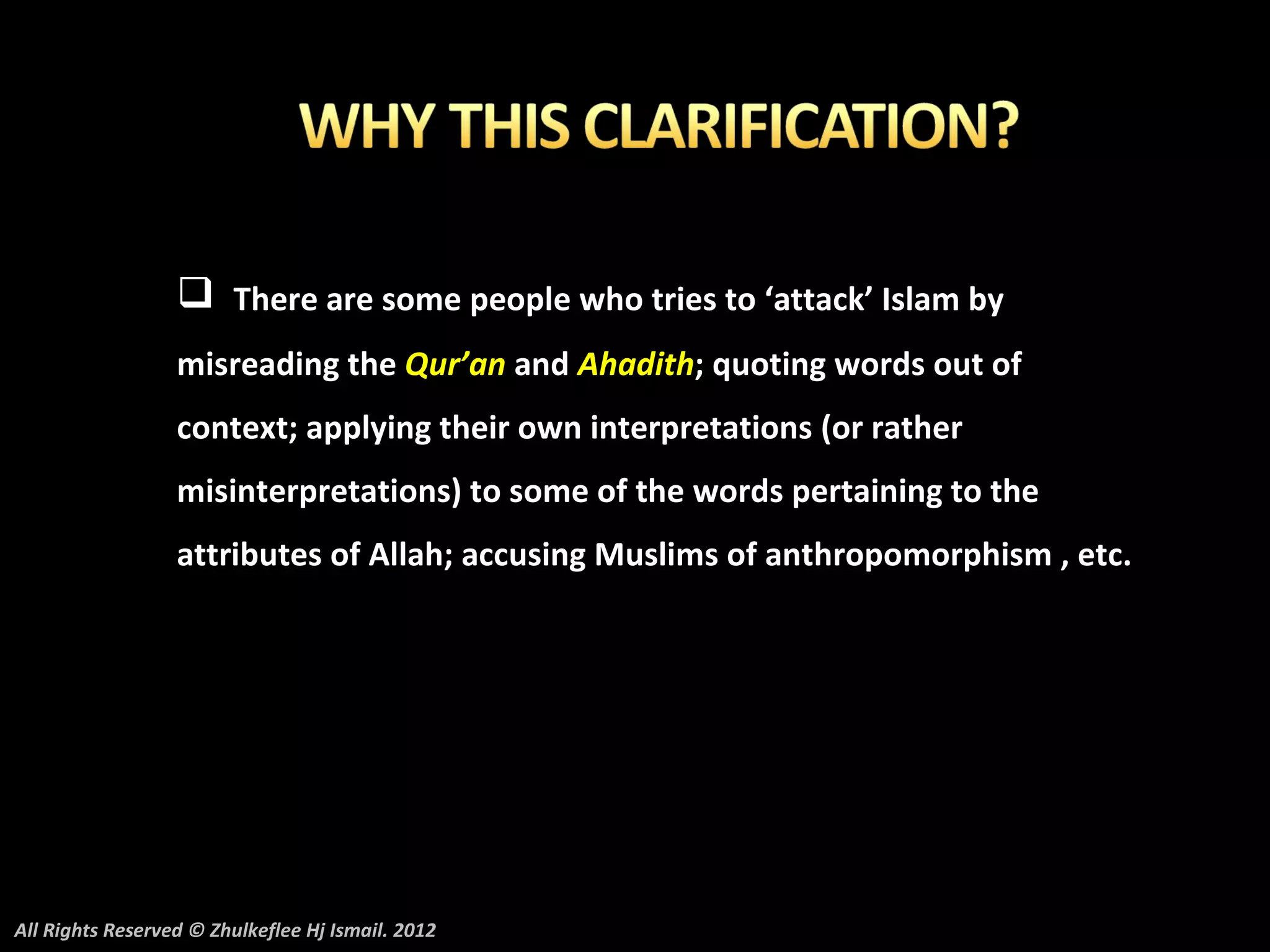  There are some people who tries to ‘attack’ Islam by
                  misreading the Qur’an and Ahadith; quoting words out of
                  context; applying their own interpretations (or rather
                  misinterpretations) to some of the words pertaining to the
                  attributes of Allah; accusing Muslims of anthropomorphism , etc.




All Rights Reserved © Zhulkeflee Hj Ismail. 2012
 