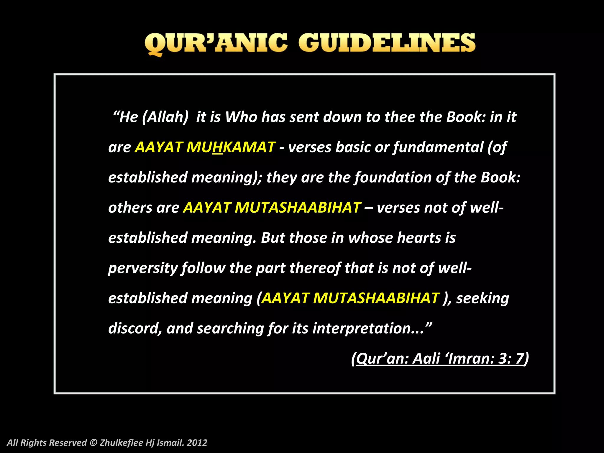 “He (Allah) it is Who has sent down to thee the Book: in it
                        are AAYAT MUHKAMAT - verses basic or fundamental (of
                        established meaning); they are the foundation of the Book:
                        others are AAYAT MUTASHAABIHAT – verses not of well-
                        established meaning. But those in whose hearts is
                        perversity follow the part thereof that is not of well-
                        established meaning (AAYAT MUTASHAABIHAT ), seeking
                        discord, and searching for its interpretation...”
                                                            (Qur’an: Aali ‘Imran: 3: 7)



All Rights Reserved © Zhulkeflee Hj Ismail. 2012
 