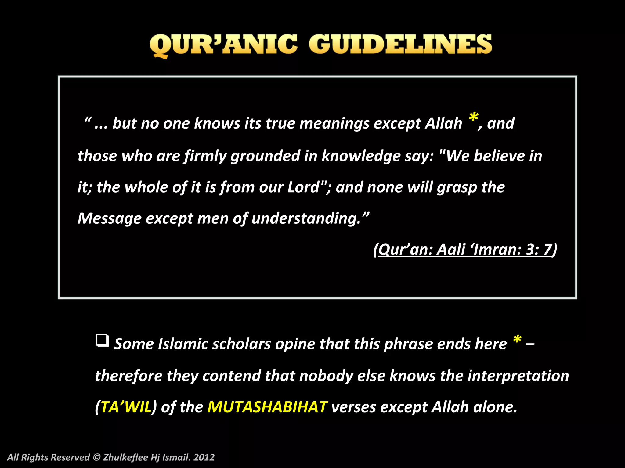 “ ... but no one knows its true meanings except Allah *, and
                those who are firmly grounded in knowledge say: "We believe in
                it; the whole of it is from our Lord"; and none will grasp the
                Message except men of understanding.”
                                                          (Qur’an: Aali ‘Imran: 3: 7)




                     Some Islamic scholars opine that this phrase ends here * –
                    therefore they contend that nobody else knows the interpretation
                    (TA’WIL) of the MUTASHABIHAT verses except Allah alone.

All Rights Reserved © Zhulkeflee Hj Ismail. 2012
 