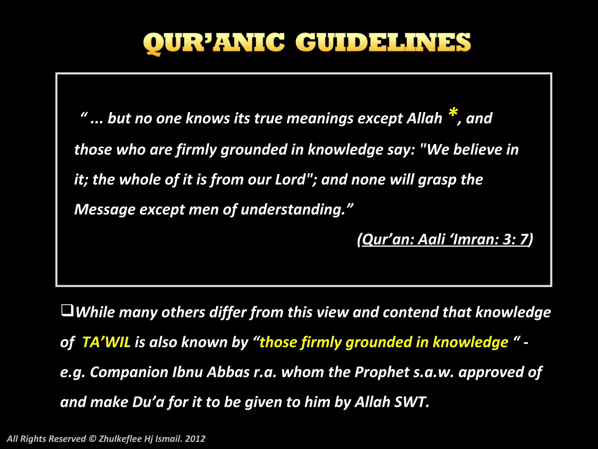“ ... but no one knows its true meanings except Allah *, and
                those who are firmly grounded in knowledge say: "We believe in
                it; the whole of it is from our Lord"; and none will grasp the
                Message except men of understanding.”
                                                          (Qur’an: Aali ‘Imran: 3: 7)



            While many others differ from this view and contend that knowledge
            of TA’WIL is also known by “those firmly grounded in knowledge “ -
            e.g. Companion Ibnu Abbas r.a. whom the Prophet s.a.w. approved of
            and make Du’a for it to be given to him by Allah SWT.

All Rights Reserved © Zhulkeflee Hj Ismail. 2012
 