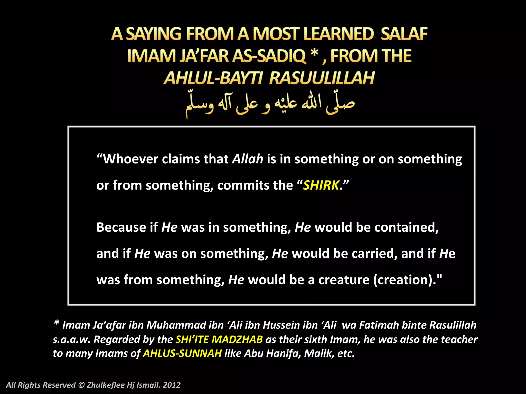 “Whoever claims that Allah is in something or on something
                        or from something, commits the “SHIRK.”

                        Because if He was in something, He would be contained,
                        and if He was on something, He would be carried, and if He
                        was from something, He would be a creature (creation)."


            * Imam Ja’afar ibn Muhammad ibn ‘Ali ibn Hussein ibn ‘Ali wa Fatimah binte Rasulillah
            s.a.a.w. Regarded by the SHI’ITE MADZHAB as their sixth Imam, he was also the teacher
            to many Imams of AHLUS-SUNNAH like Abu Hanifa, Malik, etc.

All Rights Reserved © Zhulkeflee Hj Ismail. 2012
 