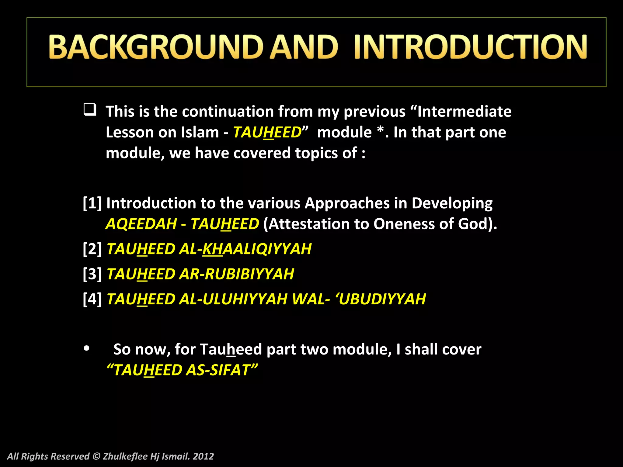  This is the continuation from my previous “Intermediate
                   Lesson on Islam - TAUHEED” module *. In that part one
                   module, we have covered topics of :

                 [1] Introduction to the various Approaches in Developing
                     AQEEDAH - TAUHEED (Attestation to Oneness of God).
                 [2] TAUHEED AL-KHAALIQIYYAH
                 [3] TAUHEED AR-RUBIBIYYAH
                 [4] TAUHEED AL-ULUHIYYAH WAL- ‘UBUDIYYAH

                 •     So now, for Tauheed part two module, I shall cover
                      “TAUHEED AS-SIFAT”



All Rights Reserved © Zhulkeflee Hj Ismail. 2012
 
