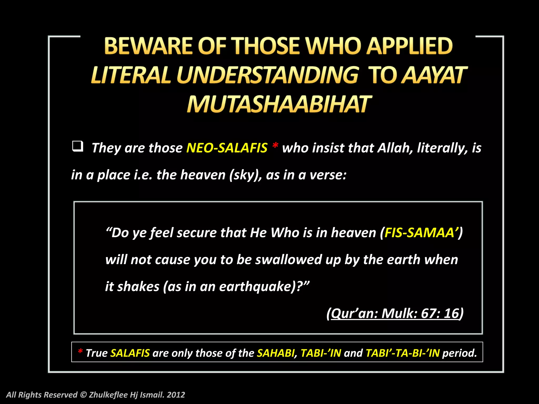  They are those NEO-SALAFIS * who insist that Allah, literally, is
                 in a place i.e. the heaven (sky), as in a verse:


                          “Do ye feel secure that He Who is in heaven (FIS-SAMAA’)
                          will not cause you to be swallowed up by the earth when
                          it shakes (as in an earthquake)?”
                                                                    (Qur’an: Mulk: 67: 16)

                  * True SALAFIS are only those of the SAHABI, TABI-’IN and TABI’-TA-BI-’IN period.


All Rights Reserved © Zhulkeflee Hj Ismail. 2012
 