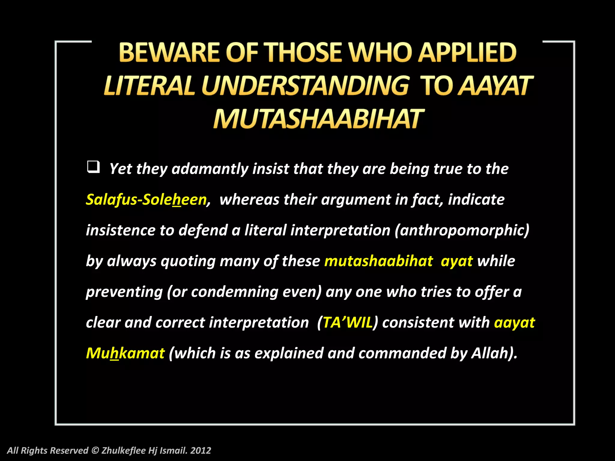 Yet they adamantly insist that they are being true to the
                  Salafus-Soleheen, whereas their argument in fact, indicate
                  insistence to defend a literal interpretation (anthropomorphic)
                  by always quoting many of these mutashaabihat ayat while
                  preventing (or condemning even) any one who tries to offer a
                  clear and correct interpretation (TA’WIL) consistent with aayat
                  Muhkamat (which is as explained and commanded by Allah).




All Rights Reserved © Zhulkeflee Hj Ismail. 2012
 