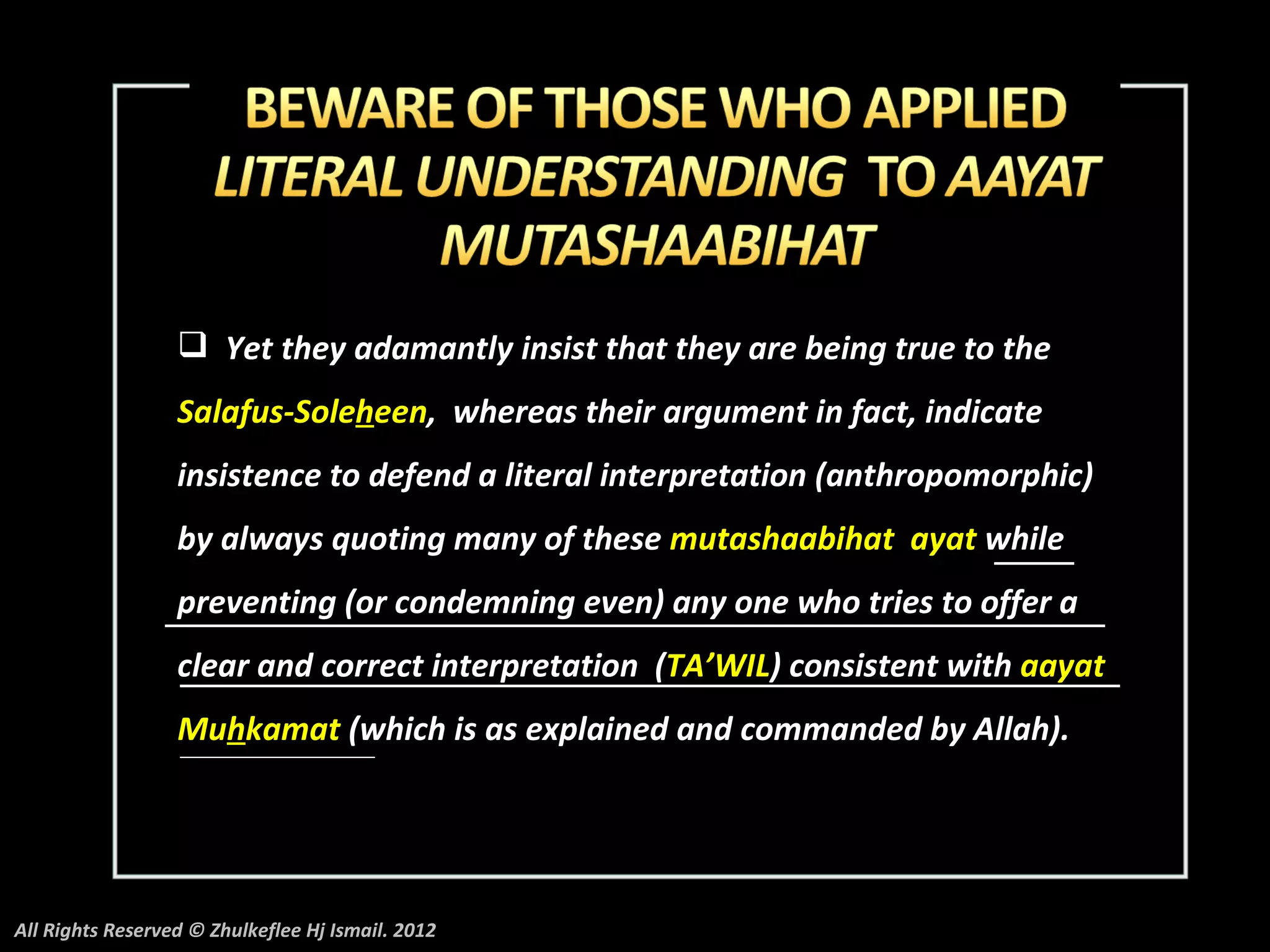  Yet they adamantly insist that they are being true to the
                  Salafus-Soleheen, whereas their argument in fact, indicate
                  insistence to defend a literal interpretation (anthropomorphic)
                  by always quoting many of these mutashaabihat ayat while
                  preventing (or condemning even) any one who tries to offer a
                  clear and correct interpretation (TA’WIL) consistent with aayat
                  Muhkamat (which is as explained and commanded by Allah).




All Rights Reserved © Zhulkeflee Hj Ismail. 2012
 
