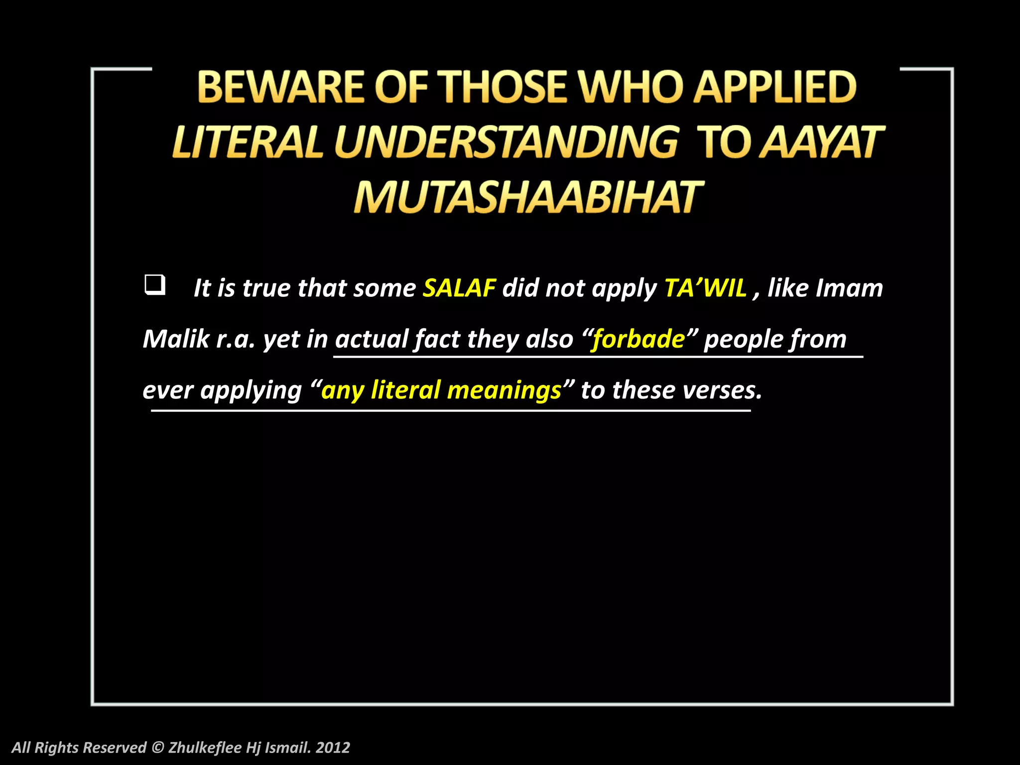  It is true that some SALAF did not apply TA’WIL , like Imam
                  Malik r.a. yet in actual fact they also “forbade” people from
                  ever applying “any literal meanings” to these verses.




All Rights Reserved © Zhulkeflee Hj Ismail. 2012
 