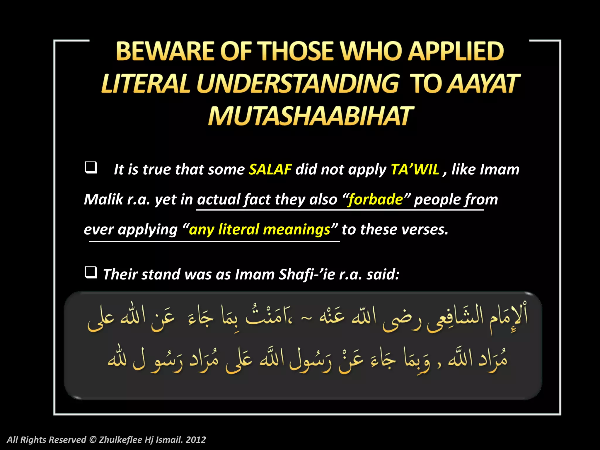  It is true that some SALAF did not apply TA’WIL , like Imam
                  Malik r.a. yet in actual fact they also “forbade” people from
                  ever applying “any literal meanings” to these verses.

                   Their stand was as Imam Shafi-’ie r.a. said:




All Rights Reserved © Zhulkeflee Hj Ismail. 2012
 