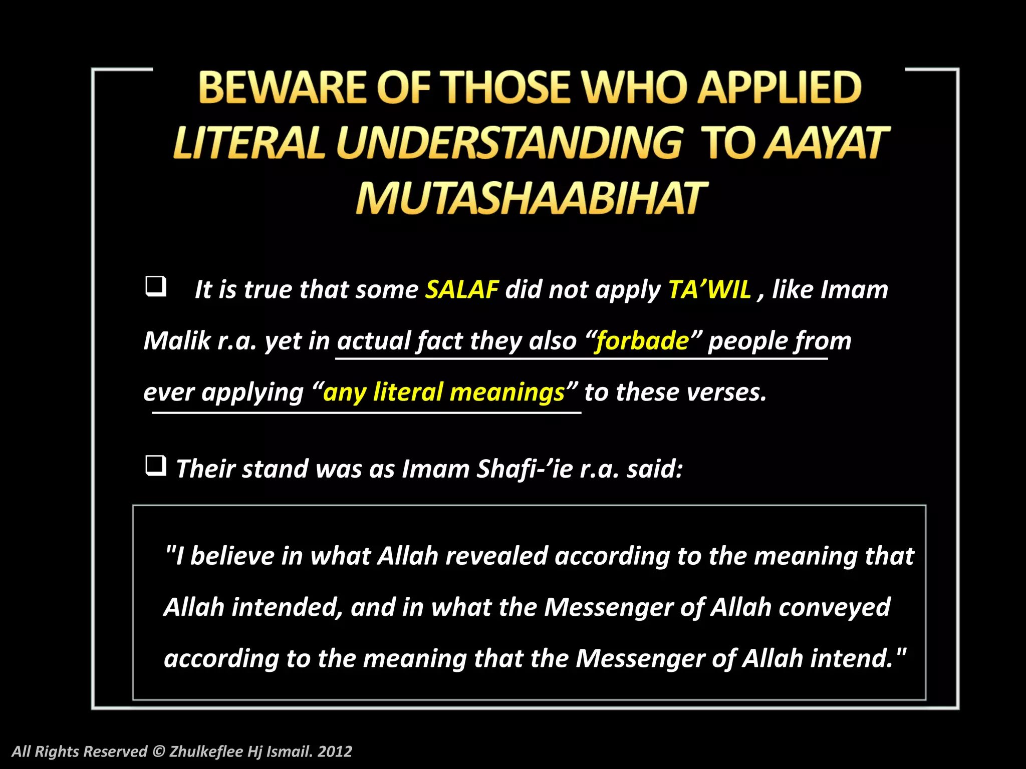  It is true that some SALAF did not apply TA’WIL , like Imam
                  Malik r.a. yet in actual fact they also “forbade” people from
                  ever applying “any literal meanings” to these verses.

                   Their stand was as Imam Shafi-’ie r.a. said:


                     "I believe in what Allah revealed according to the meaning that
                     Allah intended, and in what the Messenger of Allah conveyed
                     according to the meaning that the Messenger of Allah intend."


All Rights Reserved © Zhulkeflee Hj Ismail. 2012
 