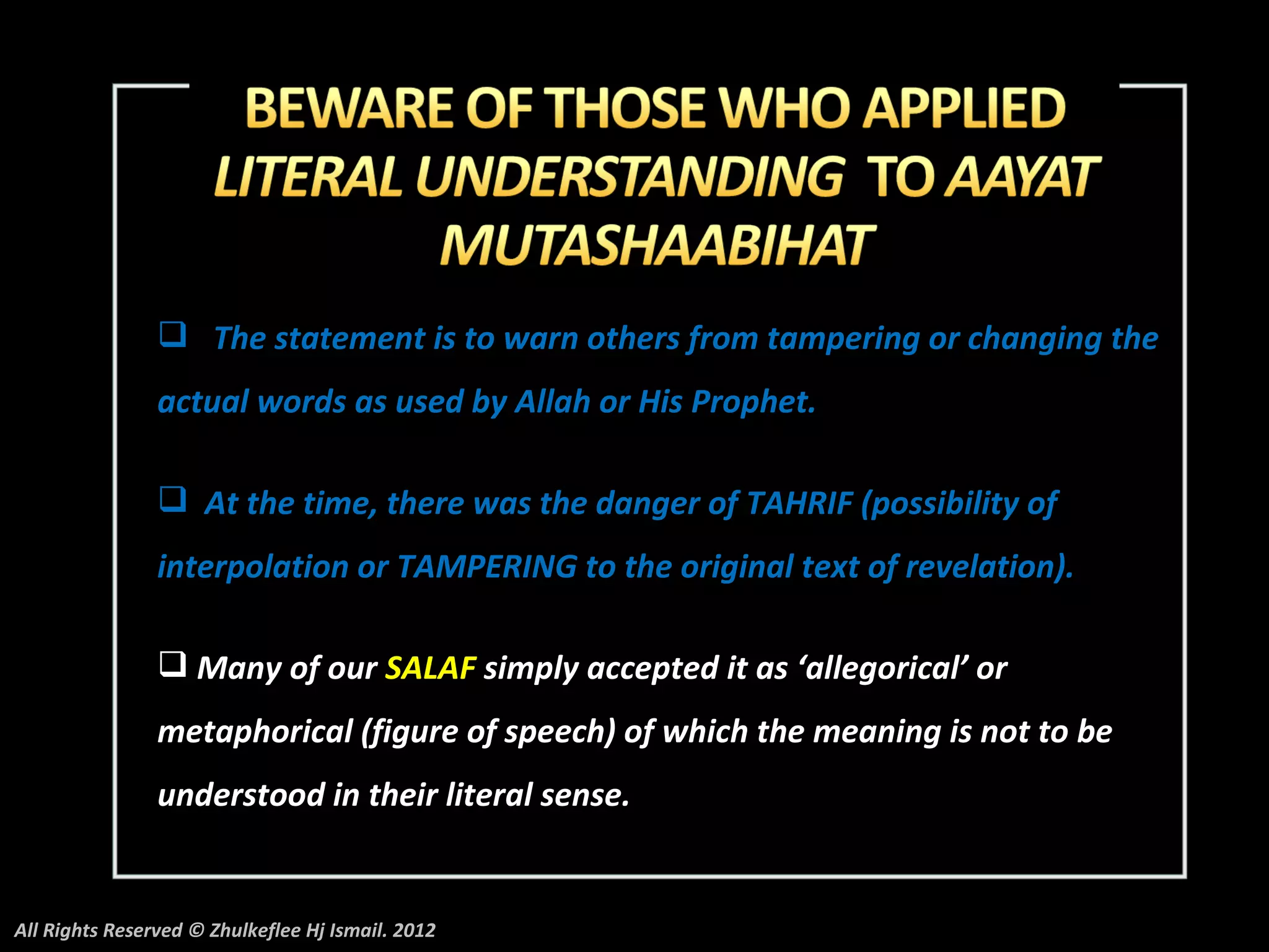  The statement is to warn others from tampering or changing the
                actual words as used by Allah or His Prophet.

                 At the time, there was the danger of TAHRIF (possibility of
                interpolation or TAMPERING to the original text of revelation).

                 Many of our SALAF simply accepted it as ‘allegorical’ or
                metaphorical (figure of speech) of which the meaning is not to be
                understood in their literal sense.


All Rights Reserved © Zhulkeflee Hj Ismail. 2012
 