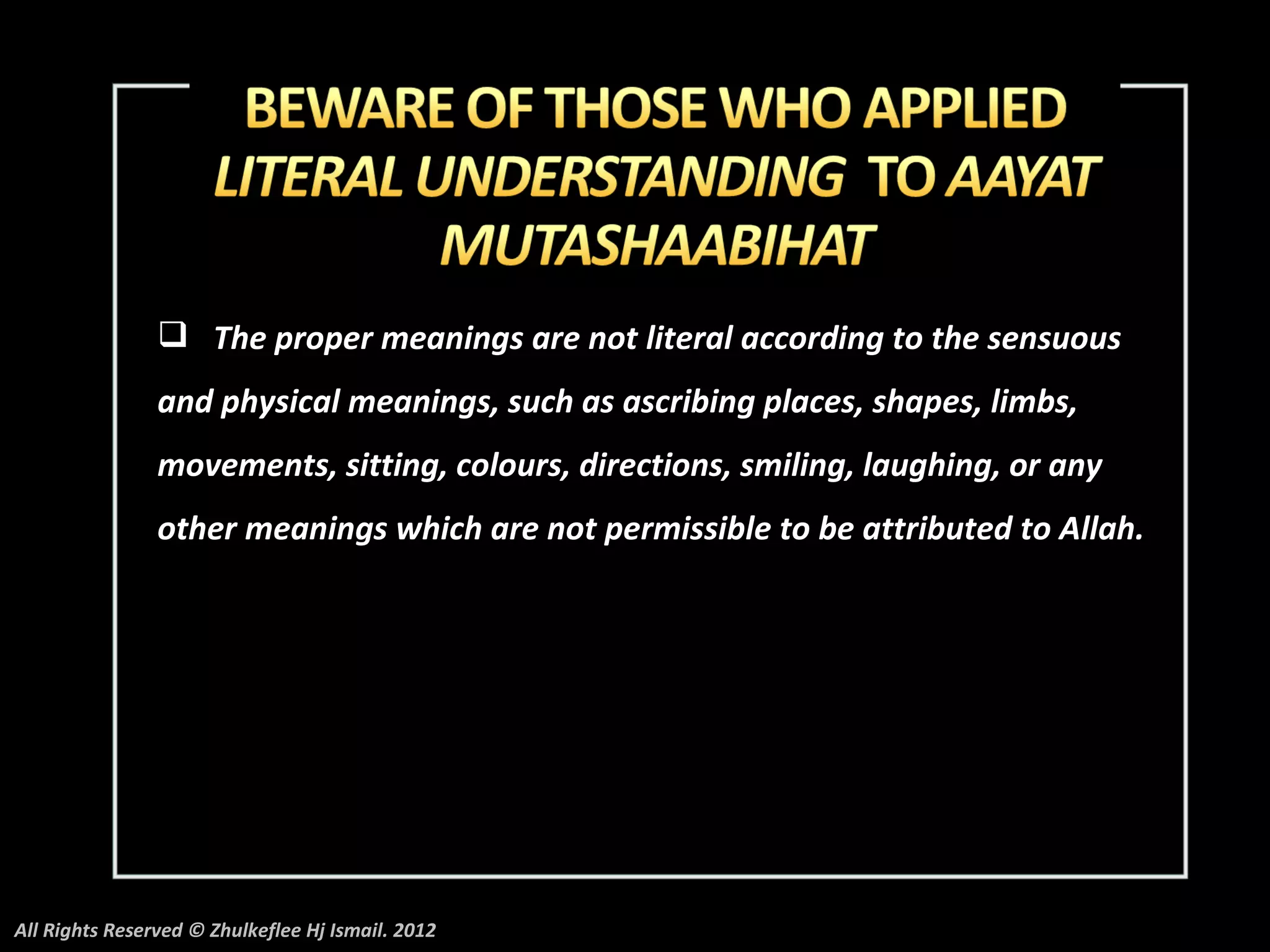  The proper meanings are not literal according to the sensuous
                and physical meanings, such as ascribing places, shapes, limbs,
                movements, sitting, colours, directions, smiling, laughing, or any
                other meanings which are not permissible to be attributed to Allah.




All Rights Reserved © Zhulkeflee Hj Ismail. 2012
 