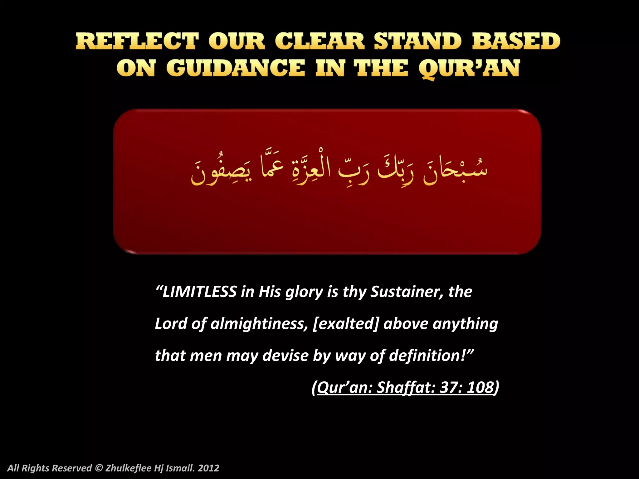 “LIMITLESS in His glory is thy Sustainer, the
                                 Lord of almightiness, [exalted] above anything
                                 that men may devise by way of definition!”
                                                       (Qur’an: Shaffat: 37: 108)



All Rights Reserved © Zhulkeflee Hj Ismail. 2012
 
